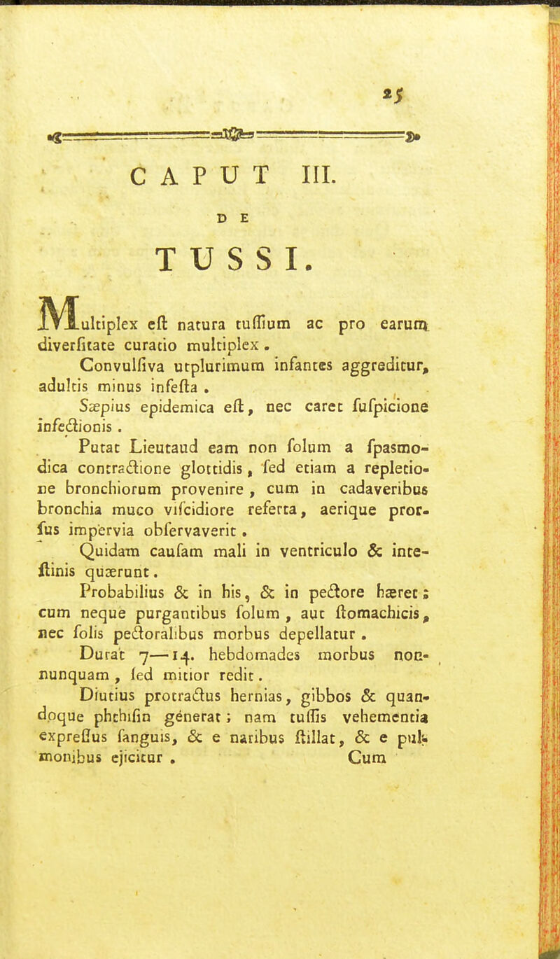 «5 C A P U T III. D E T U S S I. jV^ultipIex cfl: natura tuffium ac pro earuni diverfitate curatio multiplex. Convulfiva utplurimum infantes aggredicur, adultis minus infefla , Sspius epidemica eft, nec carcc fufpicione infcdionis. Putat Lieutaud eam non folum a fpasmo- dica contrsdione glottidis, fed etiam a replecio- re bronchiorum provenire , cum in cadaveribus bronchia muco vifcidiore referta, aerique pror- fus impervia obfervaverit. Quidara caufam mali in ventriculo & ince- ilinis quserunt. Probabilius & in his, & in pe£tore hserec: cum neque purgantibus folum , auc ftomachicis, nec folis pedoralibus morbus depellatur. Durat 7—14. hebdomades morbus non- nunquam , led micior redit. Diutius protradus hernias, gibbos & quan- dpque phchifin generat; nam tuffis vehemcntia exprefius fanguis, & e naribus llillac, & e puh mombus cjicicur . Cum