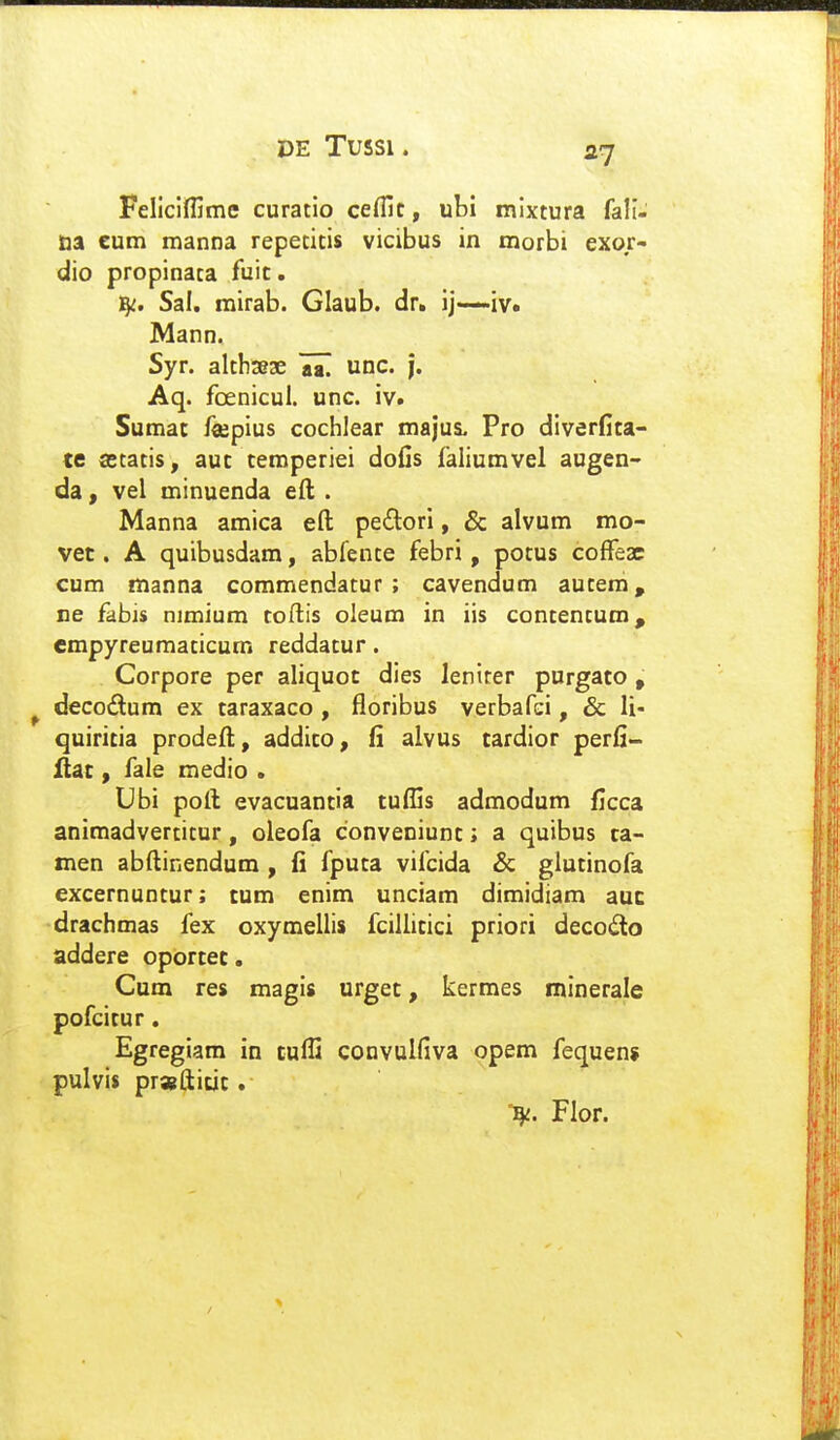 Fellclfljme curatio cefllc, ubi mlxtura fall- na eum manna repetitis vicibus in morbi exor- dio propinata fuic. 15^. Sal. rairab. Glaub. dr. ij—iv. Mann. Syr. althseae JZ unc. |. Aq. foenicul. unc. iv. Sumat fojpius cochlear majus. Pro dlverfita- te cetatis, auc temperiei dofis faliumvel augen- da, vel minuenda ed . Manna amica efl; pe(Sori, & alvum mo- vet. A quibusdam, abfente febri, potus cofFeac cum manna commendatur ; cavendum autem, ne fabis nimium toftis oleum in iis contentum, empyreumaticum reddatur. Corpore per aliquot dles leniter purgato, ^ decodum ex taraxaco , floribus verbafci, & li- quiritia prodefl:, addico, fi alvus tardior perfi- ilac , fale medio . Ubi poll evacuantia tuflis admodum ficca animadvertitur, oleofa conveniunt; a quibus ta- men abftinendum, fi fputa vifcida & glutinofa excernuntur; tum enim unciam dimidiam auc drachmas fex oxymellis fcillitici priori decodlo addere oportec. Cum res magls urget, kermes minerale pofcitur. Egregiam in tufli convulfiva opem fequens pulvis prwfticit. l^. Flor.