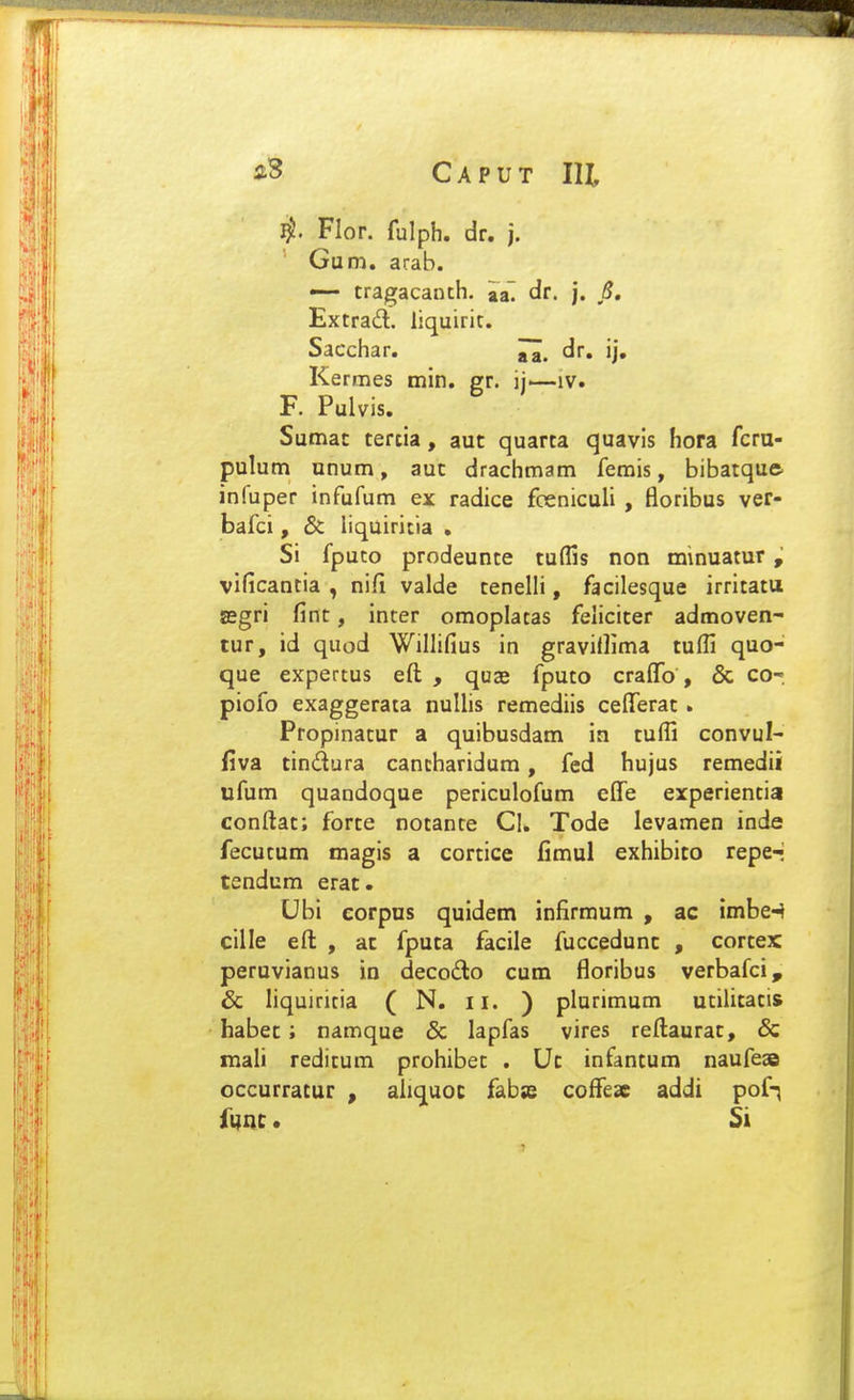 Flor. fulph. dr. j. Gum. arab. — tragacanch. iaT dr. j. 8, Extrad. liquirit. Sacchar. dr. ij, Kermes min. gr. ij—iv. F. Pulvis. Sumat tertia, aut quarta quavis hora fcru- pulum unum, aut drachmam femis, bibatquft inluper infufum ex radice fceniculi , floribus ver- bafci, & liquiricia . Si fputo prodeunte tuffis non minuatur, vificancia , nifi valde tenelli, facilesque irritatu asgri fint, inter omoplatas feliciter admoven- tur, id quod Willifius in gravillima tulfi quo- que expertus eft , quas fputo craffo, & CO'. piofo exaggerata nuUis remediis celTerat. Propinatur a quibusdam ia tuffi convul- iiva tindura cancharidum, fed hujus remedii ufum quandoque periculofum elTe erperientia conftat; forte notante Ci. Tode levamen inde fecutum magis a cortice fimul exhibico repe-* tendum erat. Ubi eorpus quidem infirmum , ac imbe^ cille efl: , ac fputa facile fuccedunc , cortex peruvianus in decodo cum floribus verbafci, & liquiritia ( N. il. ) plurimum ucilicacis habec; namque & lapfas vires reftaurac, & mali redicum prohibec . Uc infantum naufeae occurratur , aliquoc fabss coffeac addi pof-; fnnt. Si