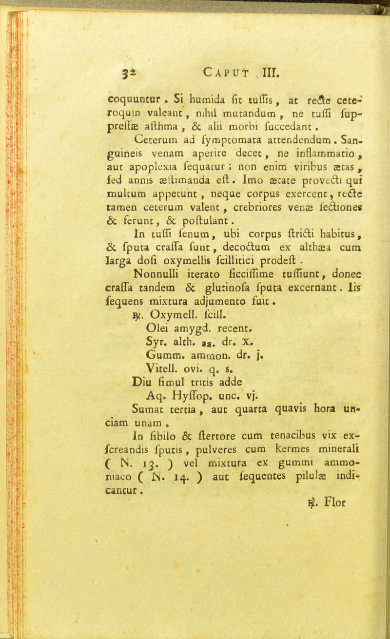 coquuncar . Si humida fic tuflis, at reAe cetc- roqum valeanc, nihil mutandum , ne tufii fup- preflae afthma , & alii morbi fuccedant . Cecerum ad fymptomata attendendum. San- guineis venam apenre decet, ne inflammacio, auc apoplexia fequatur ; non enira viribus gecas , fed annis asllunanda eft. Jmo asiace provcdi qui muhum appetunc, neque corpus exercenc, rc^le tamen cecerum valenc, crebriores venas lediones & ferunc, & poftulanc. In tuifi fenum, ubi corpus ftridi habicus, & fpuca cralTa funt, decodum ex alchasa cum larga dofi oxymellis fcillicici prodeft . Nonnulli iceraco ficciftime cuffiunt, donec craflTa tandem & glucinofa fputa excernanc. lis fequens mixcura adjumenco fuic • i^, Oxymell. fciil. Olei amygd. recenc. Syr. alch. aa. dr, X. Gumm. ammon. dr* j. Vitell. ovi. q. s, Diu fimul cricis adde Aq. Hyfl^op. unc, vj. Sumac tertia, aut quarta quavis hora un- ciam unam , In fibilo & ftertore cum tenacibus vix ex- /creandis fputis, pulveres cum kermes minerali ( N. 13. ) vel mixcura ex gummi ammo- niaco ( IN. 14. ) aut fequcntes pilulas indi- cancur. Flor