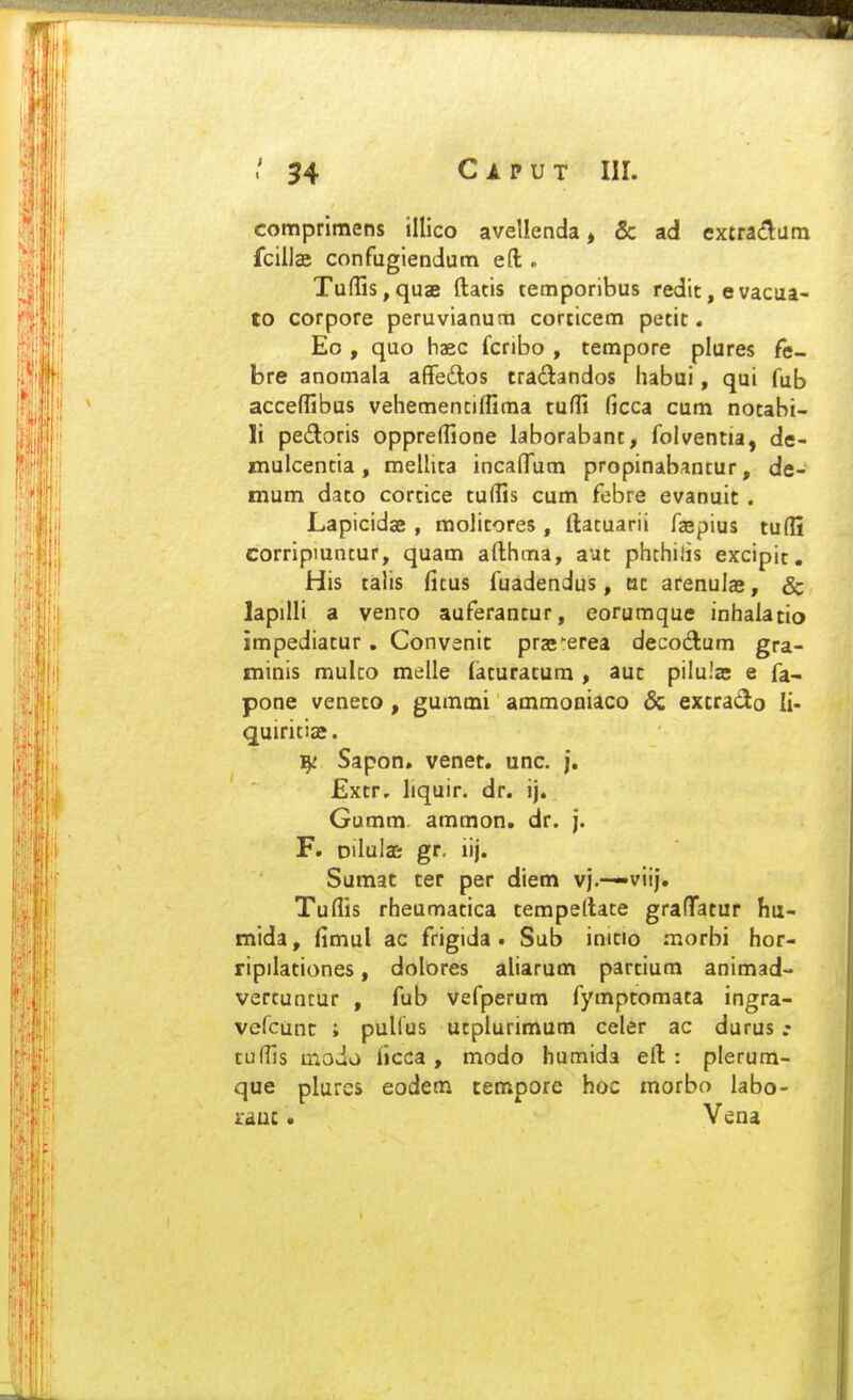 compriraens illico avellenda, & ad extndiam fcillae confugiendum eft . Tufljs,quaB ftatis temporibus redit, evacua- to corpore peruvianum corticem petic. Eo , quo haec fcribo , tempore plures fe- bre anomala affedos tradandos habui, qui fub acceffibus vehemencilfima tuffi ficca cum notabi- li pedoris oppreffione laborabant, foiventia, de- mulcentia, meUita incalTum propinabantur, de- mum dato corcice tulfis cum febre evanuit . Lapicidae , molitores , ftatuarii faepius tufli corripiuncur, quam afthma, aut phchilis excipic. His talis ficus fuadendus, at arenulas, & lapiUi a venco auferancur, eorumque inhalatio impediacur, Convenic pras^rerea decodum gra- minis mulco melle (acuracum , auc piiula; e fa- pone veneco, gummi ammoDiaco & excrado li- quiriciae. Sapon, venet. unc. j. £xtr, liquir. dr. ij. Gumm ammon. dr. j. F. Dilulas gr. iij. Sumat cer per diem vj.-—viij. Tufiis rheumatica tempeftate grafTatur hu- mida, fimul ac frigida. Sub inicio morbi hor- ripilaciones, dolores aliarum partium animad- vertuncur , fub vefperum fymptomata ingra- vefcunc ; pulius ucplurimum celer ac durus tuffis modo ficca , modo humida eft : plerum- que plures eodem nempore hoc morbo labo- lauc • Vena