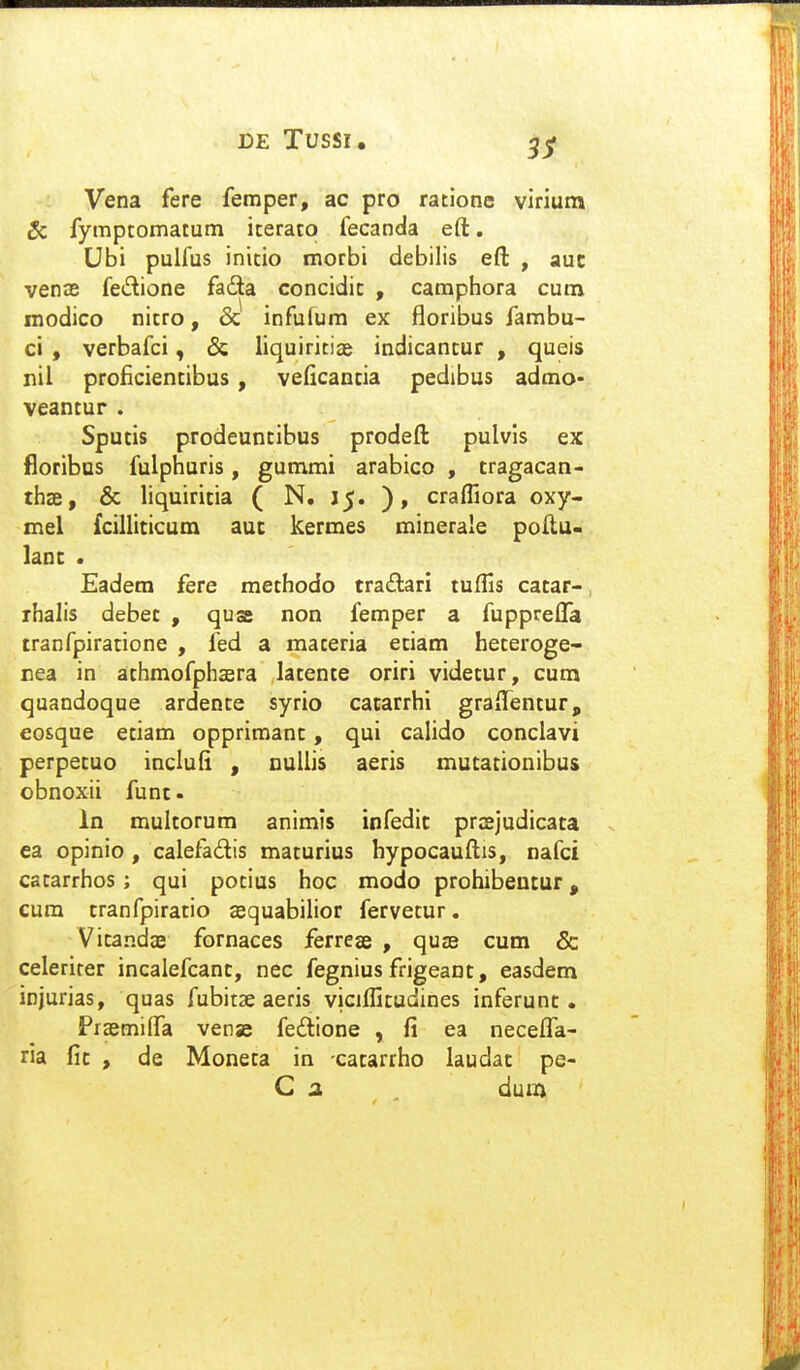 Vena fere femper, ac pro ratione virium Sc fymptomatum iterato fecanda eft. Ubi pulfus initio morbi debilis eft , auc venae fe^lione fadla concidit , camphora cutn modico nitro, & infufum ex floribus fambu- ci , verbafci, & liquiritias indicantur , queis nil proficientibus , veficantia pedibus admo- veantur . Sputis prodeuntibus prodeft pulvis ex floribns fulphuris, gummi arabico , tragacan- thffi, & liquiritia ( N. 15. ), craffiora oxy- mel fcilliticum auc kermes minerale poftu- lanc . Eadem fere methodo tra£lari tuflis cacar- rhalis debet , quss non femper a fupprelTa tranfpiratione , fed a materia etiam heteroge- nea in athmofphaera latente oriri videtur, cura quandoque ardente syrio catarrhi graflenturp eosque etiam opprimanc, qui calido conclavi perpetuo indufi , nullis aeris mutationibus obnoxii func In multorum animis infedit prosjudicaca ea opinio , calefadis macurius hypocauftis, nafci catarrhos; qui potius hoc modo prohibeucur, cum cranfpiracio ccquabilior fervecur. Vicandae fornaces ferrese , quae cum & celerirer incaiefcanc, nec fegnius frigeanc, easdem injurias, quas fubitae aeris vicjfficudines inferunc. Praemilfa vense feftione , fi ea necefl^a- ria fic , de Moneca in cacarrho laudac pe- C a dum