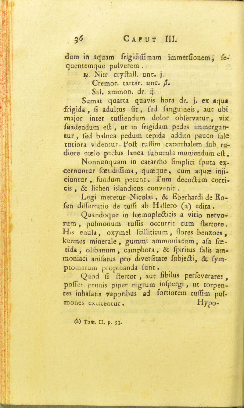 dum in aquam rrigidiffitnam immerfionem^ Te- quentemque pulverem . T^. Nitr cryftall. unc. j. Cremor. tartar. unc. jJ, Sal. ammon. dr. ij Sumat quarta quavis hora dr. |. ex aqua frigida , fi adultus (it, fei fanguineis, aut ubi major inter tufliendum dolor obfervatur, vix Jfuadendum eft , ut in fngidam pedes immergan- tur , fed balnea pedum tepida addito pauco fale tutiora vidcncur. i^oft tuffim catarrhalem iub ru- dtore coelo pt dus lanea fubucuU muniendum eft. Nonnunquam in catarrho fimphci fputa ex- cernuncur foecidilfima, quae^ue, cum aquae inji- ciuntur, fundum petunt. Tum decodum corti- cis, & lichen islandicus convenit . Legi meretur Nicolai, & Eberhardi de Ro- fen diirercitio de tulfi ab H^llero (a) edita. Quandoque in hacJiopledicis a vitio nervo- rum, pulmonum tulfis occurrit cum ftertore. His enula, oxymel fcilliticum , flares benzoes , kermes minerale, gummi ammoniadum, afa foe- tida , olibanum, camphora, & fpiritus falis am- moniaci anifatus pro diverfitate fubjsiti, 5c fym- pLo.iiaCuiii j,.iopinanda funt. Quod fi ftertor , aut fibilus perfeverarec , pofler nrunis piper nigrum infpergi, ut corpen- tes inhalatis vaponbus ad fortiorem cuflim puf- moncb exwiteijcur. Hypo- (a) Tom. II, p. jj.