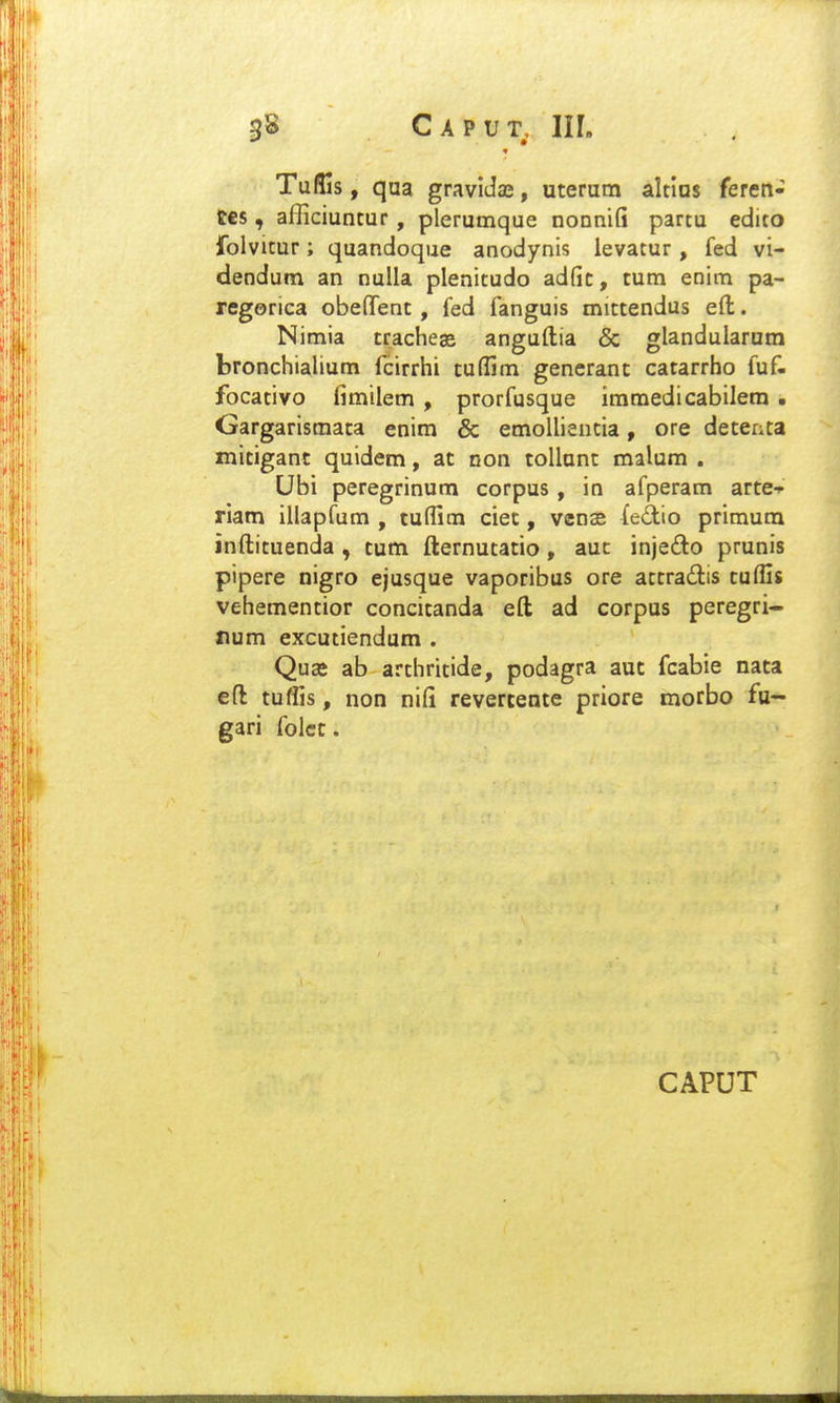 TulGs, qaa gravldae, uterum altias feren- tes, afficiuntur, plerumque nonnifi partu edito folvitur; quandoque anodynis levatur, fed vi- dendum an nulla plenitudo adfic, tum enim pa- regorica obefTent, fed fanguis mittendus efi:. Nimia tracheas anguftia & glandularam bronchialium fcirrhi tuffim generant catarrho fuf. focativo limilem , prorfusque immedicabilem . Gargarismata enim & emolliencia, ore detenta mitigant quidem, at non tollunt malum . Ubi peregrinum corpus, in afperam arte-p riam illapfum , tu(fim ciet, venas feilio primum inftituenda , tum fternutatio, auc injedo prunis pipere nigro ejusque vaporibus ore attradiis tufGs vehementior concitanda eft ad corpus peregri- num excutiendum . Quaj ab arthricide, podagra aut fcabie nata eft tuffis, non nili revertente priore morbo fu- gari folcc. CAPUT