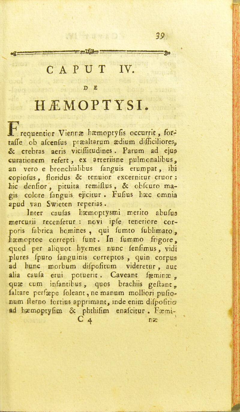 C A P U T IV. D E HjEMOPTYSI. jF^requentior Vienrat hasmoptyfis occurrit, fof- taffe ob afcenfus prsealtarum sedium difficilioreSp & crebras aeris viciflitudines. Parum ad eju^ curationem refert, ex arteriisne pulmonalibus, an vero e bronchialibus fangois erumpat, ibi copiofus, f3oridus & lenuior excernitur cruor 5 hic denfior, pitulia remiflus, & obfcuro ma- gis colcre fanguis ejicitur . Fuiius haec omnia apud van Swieten reperias., Inter caufas hsemoptysmi meriro abufua mereurii recenfetur : novi ipfe teneriore cor- poris fabrica bc,mines , qui lumto fublimato, fisemcptoe correpti funt. In fummo frigore, quod per aliquot byemes nunc fenfimus, vidi plures fpuro fanguinis correptos , quin corpus ad hunc morbum difpofitum videretur, auc alia caufa erui potuerit. Caveant fgeminse , quae cum infantibus, quos brachiis geftanc, faltare perfsepe foleant, ne manum molliori pufio- num flerno tortios apprimant, mde enim difpofitiG' ad bsempptyfim & phthifim enali^itur. Fsemi- C 4 n% '