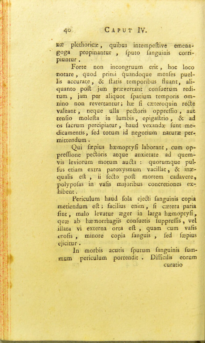 ax plethoriciK, quibas intempeftive emeoa- goga propinantur , fputo fanguinis corri- piuncur . Forte non incongruum erit , hoc loco iiotare , quod prin»i quandoque menfes puel- lis accurace, & flatis cemporibus fluanc, ali- quanto poft jam praevercanc confuccum redi- tum , jam per aliquot fpacium temporis om- nino non revertancur; hae fi CDCteroquin re£le valeanc, neque ulla pedoris oppreffio , aut teofio molefta in lumbis, epigaftrio, 6c ad os facrum percipiacur , haud vexandae funt me- dicamencis, fed tocum id negocium nacurae per- miccendum. Qui fsepius hDemopcyfi laboranc, cum op- preflione pedoris acque anxiecace ad quem- vis leviorum motum auda : quorumque pul- fus eciam excra paroxysmum vacillac, & inae- quahs eft , ii fedo poft mortem cadavere, polypofas in vafis majoribus concreciones ex-. hibenc. Periculum haud fola sjedi fanguinis copia meciendura eft; facilius enlm, fi cDccera paria finc, malo levacur seger in larga haemoptyfi, quse ab haemorrhagiis confuecis luppreflls, vel illaca vi excerna orca eft , quam cum vafis erofis , minore copia fanguis , fed faspius . ejicitur . In morbis acucis fputum fanguinis fum- mum periculum porcendic . Difficilis eorum curatio I