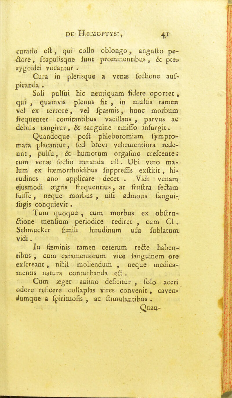 curatio eft, qui collo oblongo, angufto pe- dore, fcapuiisque lunc promineotibus, & pce? rygoidei vocancur . Cura in plerisque a vcnse fe£lione auf- picanda . Soli pulfui hic neutiquam fidcre oporret, qui , quamvis plenus fic , in mulcis tamea vel ex terrore, vel fpasmis, hunc morbum frequenter comitantibus vacillans , parvus ac debilis tangitur, & sanguine emiffo infurgit. Quandoque poft phlebotomiam fympto- mata placantur, fed brevi vehementiora rede- unt, pulfu, & humorum orgafmo crefcente; tum venEe fedio iteranda eft. Ubi vero ma- lum ex hsemorrhoidibus fuppref2s exftitic, hi- rudines ano applicare decet . Vidi venam ejusmodi segris frequentius, ac fruftra fedatn fuifte, neque morbus , nili admocis fangui- fugis conquievic . Tum quoque , cum morbus ex obftru- £llone menfium periodice rediret , cum Cl . Schmucker fimili hirudinum ufu fublatum vidi. In fffiminis taraen ceterum redle haben- tlbus , cum catameniorum vice fanguinem ore exfcreanc, nihil moliendum , neque medica- mentis natura conturbanda eft . Cum seger animo deficitur , folo aceti odore reficere collapfas vires convenic , caven* dumque a fpirituofis , ac ftimulancibus . Quao-