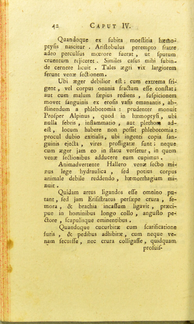 Qaandoque ex fubita moeftitla hacrtio- ptyfis nascitur . Ariftobulus perempto fratre adeo perculfus moerore fuerat , uc fpututn cruentum rtjiceret . Simlles cafus mihi fubin- de cernere licuit . Tales aegri yix largiorem ferunt venae fedionem. Ubi aeger debilior eft; cum extrema fri- genc, vel corpus onania frailum effe conftac; auc cum malum faepius rediens , fufpicionem movec fanguinis ex erofis vafis emanancis, ab- flinendum a phlebocomia : prudenter monuic Profper Alpinus , quod in hsemoptyfi, ubi xiulia febris , inflammatio , aut plethont ad- cft, locum habere non pofiit phlebotomia: procul dubio exicialis, ubi ingenci copia fan- guinis ejeda , vires profligatse func; neque cum aeger jam eo in ftatu verfecur, in quem vense fedionibus adducere eum cupimus, Animadvercente Hallero vensc fedno mi- nus lege hydraulica , fed potius corpus animale debile reddendo , hsecnorrhagiam mi- nuic. Quidam artus ligandos efle cmnino pu- tanc, fed jam Erififtratus perfaepe crura , fe- raora , & brachia incaffum ligavic , prseci- pue in hominibus longo collo , angufto pe- £lore , fcapulisque eminencibus . Quandoque cucurbitse cum fcarificacione furls , & pedibus adhibitae, cum neque vc- nam fecuiffe, nec crura colligaffe, quidquam profuif-