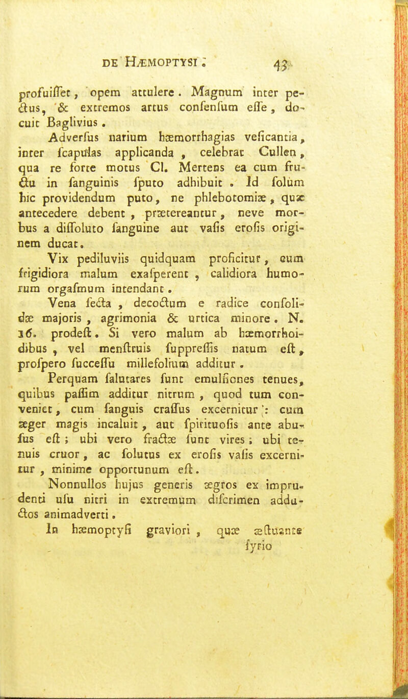 profuilTet, opem attulere. Magnum inter pe- dus, & extremos artus confenfum eife, do^ cuit Baglivius , Adverfus iiarium hoemorrhagias veficantia, iDfer fcapuias applicanda , celebrac Cullen, qua re forte motus Cl. Mertens ea cum fru- in fanguinis fputo adhibuic . Id foliim hic providendum puto, ne phlebotomise, qusc antecedere debenc , prsetereantur, neve mor- bus a diffoluto fanguine auc vafis erofis origi- nem ducac. Vix pediluviis quidquara proficitur, cum frigidiora malum exafperenc , calidiora humo- rum orgafmum intendanc. Vena feda , decodlum e radice confoli- doe majoris , agrimonia & urtica minore. N. 1(5. prodeft. Si vero malum ab hxmorrhoi- dibus , vel menftruis fuppreffis natum eft, profpero fucceifu miilefoliutn additur. Perquam falntares func emulficnes tenues, quibus paffim additur nitrum , quod tum con- veniec, cum fanguis craffus excernicur': cura seger magis incaiuit, auc fpirituofis ante abu-. fus eft ; ubi vero fradse func vires; ubi ce-f nuis cruor, ac folutus ex erofis vafis excerni- tur , minime opportunum eft. Nonnullos hujus generis xgros ex impru- denti ufu nitri in extremum difcrimen addu- dos animadverti. 1b hsemoptyfi graviori , quse sEftuante fyrio