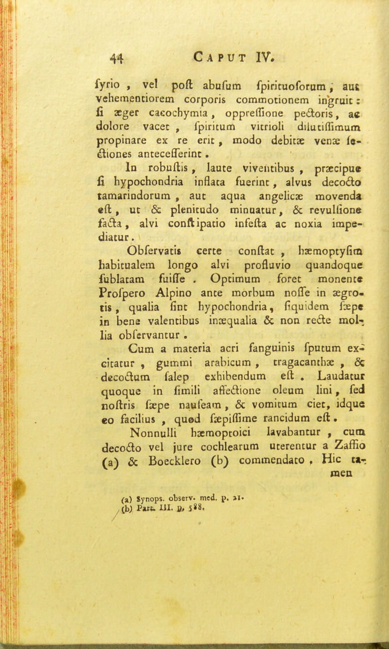 fyrlo , vel poft abafum fpiricuoforatn; aufi vehemenciorem corporis commocionem ingruic: li 2Cger cacochymia, oppreflione pedoris, ac dolore vacec , fpiritum vitrioli dilutiflimum propinare ex re eric, modo debitse vense fe- ^iooes anceceOTerinc • In robullis, lauce vivencibus , prsccipu» Ci hypochondria inflaca fuerinc, alvus decodo tamarindorum , auc aqua angelicse movenda «ft, UG & plenitudo minaacur, & revullione faifla, alvi conftipacio infefta ac noxia impe- diacur. Obfervacis eerce conftac , hsemoptyfitn habicualera longo alvi profluvio quandoque fublacara fuiflje . Opcimum forec monence Profpero Alpino ance morbum noflfe in segro- tis, qualia finc hypochondria, fiquidem faepe in bene valencibus insequalia & non rede mol-, lia obfervancur. Cum a maceria acri fanguinis fpucum ex- citacur , gummi arabicum , cragacanthse , & decodam falep cxhibendum eft , Laudacur quoque in fimili afFedione oleum lini, fed noftris fxpe naufeam, & vomitum ciec, idque eo facilius , quod faepiflime rancidum eft. NonnuHi hxmopcoici lavabancur , cutn decodto vel jure cochlearum ucerentur a Zaffio (a) & Boecklero (b) commendaco . Hic c»r (a) Synops. observ- med. p. >!• ^b) Pjut. UI. a> J«8.