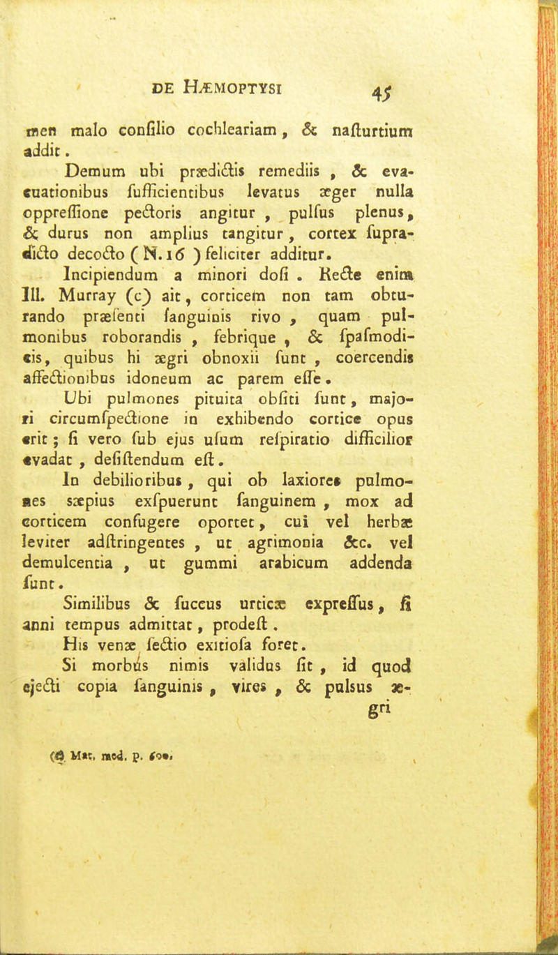 osen malo confilio cochleariam, & nafturtium addic. Demum ubi prjedlills remediis , & cva- cuationibus fufficientibus levatus seger nulla oppreffione pedoris angitur , pulfus plenus, & durus non amplius tangitur, cortex fupra- riido decodo ( N. i<$ )felicitcr additur. Incipiendum a minori dofi . Ket^e enina 111. Murray (c^ ait, corticetn non tam obtu- rando praeienti fanguinis rivo , quam pul- monibus roborandis , febrique , & fpafmodi- cis, quibus hi segri obnoxii funt , coercendis affedionibus idoneum ac parem eife. Ubi pulmones pituita obfiti funt, majo- ri circumfpedione in exhibcndo cortice opus crit; fi vero fub ejus ufum relpiratio difficilior «vadac , defiflendum efl. In debilioribus, qui ob laxiore» pnlmo- «es ssepius exfpuerunc fanguinem , mox ad Gorticem confugere oportet, cui vel herbas leviter adftringentes , ut agrimonia &c. vel demulcencia , ut gummi arabicum addenda funt. Similibus & fuccus urticx expreflus, anni tempus admittat, proded . His venx fedio exitiofa foret. Si morbtis nimis validus fic , id quod ejedi copia fanguinis , vires , & palsus x-