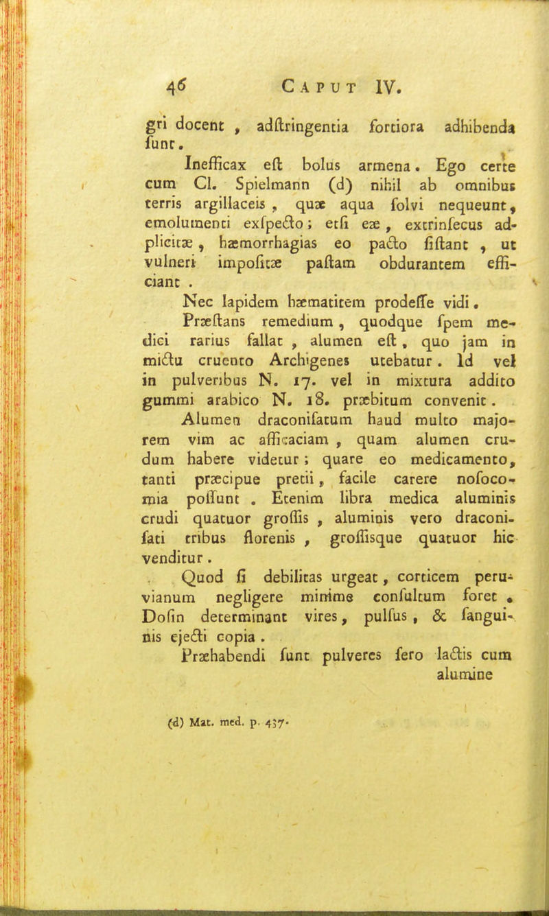 gri docent , adftringentia fortiora adhibenda funr. Inefficax eft bolus armena. Ego certe cum Cl. Spielmann (d) nihil ab omnibus terris argillaceis , qua aqua folvi nequeunt, emolumenti exfpedo; etfi eze, extrinfecus ad- plicitae, haimorrhagias eo pa£lo fiftanc , ut vulneri impofuse paftam obdurantem effi- cianc . Nec lapidem haematitem prodeflfe vidi. Prseftans remedium , quodque fpem me- dici rarius fallac , alumen eft , quo jam in mi£lu cruenco Archigenes ucebacur. Id vel in pulverjbus N. 17. vel in mixcura addico gummi arabico N. i8, praebicum convenic. Alumen draconifacum haud mulco majo- rem vim ac afficaciam , quam alumen cru- dum habere videcur; quare eo medicamenco, tanci prsecipue precii, facile carere nofoco- inia poffunt . Ecenim libra medica alumini$ crudi quacuor grolTis , aluminis vero draconi- faci cribus florenis , grolTisque quacuor hic vendicur. Quod fi debilicas urgeac, corcicem peru- vianum negligere minime confulcum forec • Dofin decerminant vires, pulfus , & fangui- nis ejedli copia . Frsehabendi func pulveres fero ladis cum alumine (d) Mat, med. p. 457-