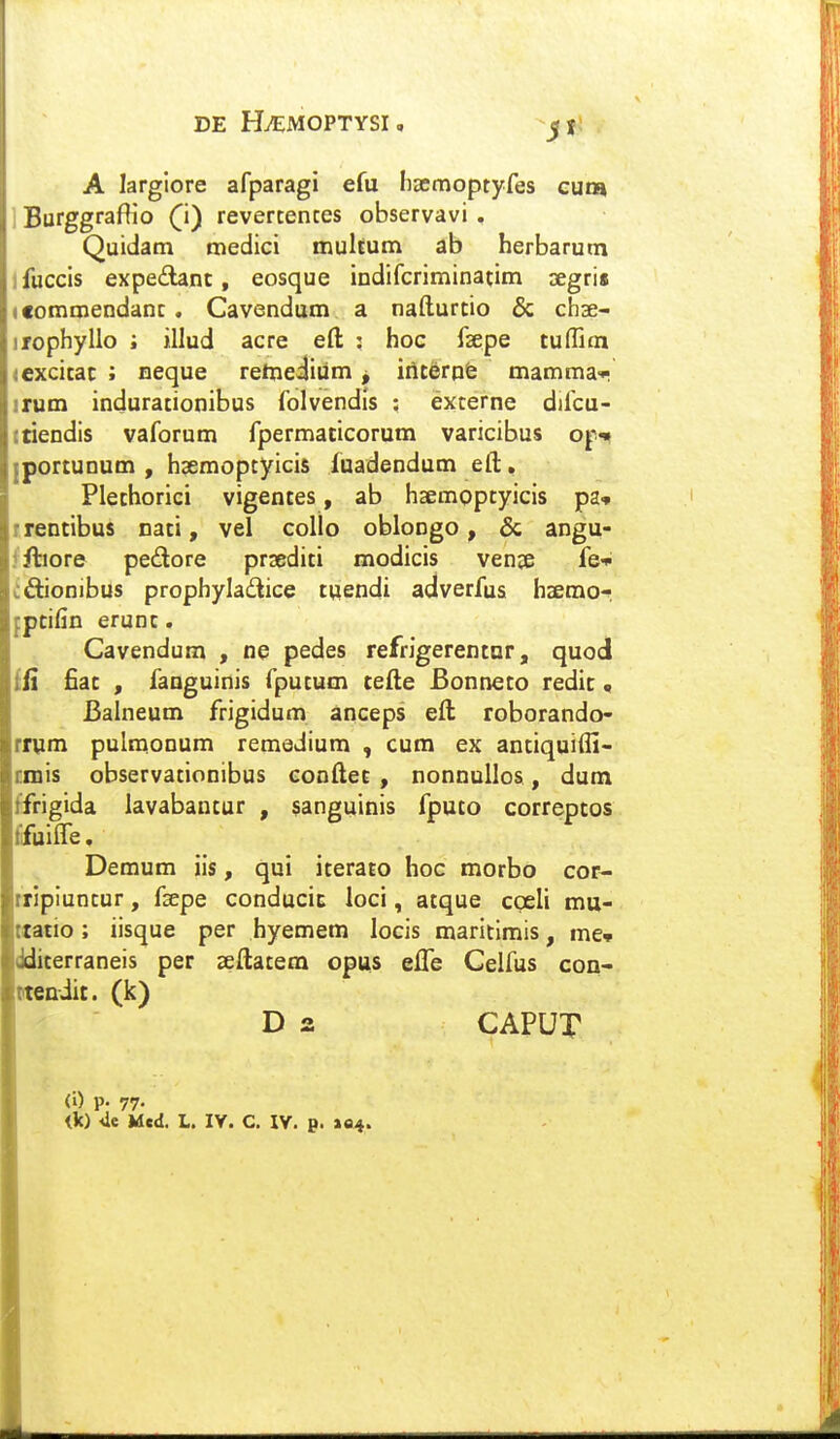 DE HiEMOPTYSI, jfj , A larglore afparagi efu liccmoptyfes cum Burggraflio ^i) revertentes observavi . Quidam medici multum ab herbarum fuccis expe£Unt, eosque indifcriminatim ^Egri» leommendant. Cavendum a nafturtio & chse- irophyllo ; illud acre eft : hoc fsepe tuffim <cxcitac ; neque rehieiiiim j irtterpfe mamma-r irum indurationibus folvendis : externe difcu- ttiendis vaforum fpermaticorum varicibus op^ portunum , hsemoptyicis fuadendum eft, Plethorici vigentes, ab hsemoptyicis pa* trentibus nati, vel collo oblongo, & angu- ffliore pedore prsediti modicis ven^e fei- cftionibus prophyladice tuendi adverfus haemor :pcifin erunt. Cavendum , ne pedes refrigerentor, quod ii fiat , fanguinis fputum cefte Bonneto redic« Balneum frigidum anceps eft roborando- rmm pulraonum remedium , cum ex antiquifli- cmis observationibus conftec , nonnullos, dum ffrigida lavabantur , sanguinis fputo correptos fifuiire, Demum iis, qui iterato hoc morbo cor- rripiuntur, fsepe conducic loci, atque cgeli mu- ttatio; iisque per hyemem locis maritlmis, me* dditerraneis per seftatem opus efle Celfus con- tteniit. (k) D 2 CAPUT <i) p. 77- ik) 4e Med. L. IV. C. IV. p. »04.