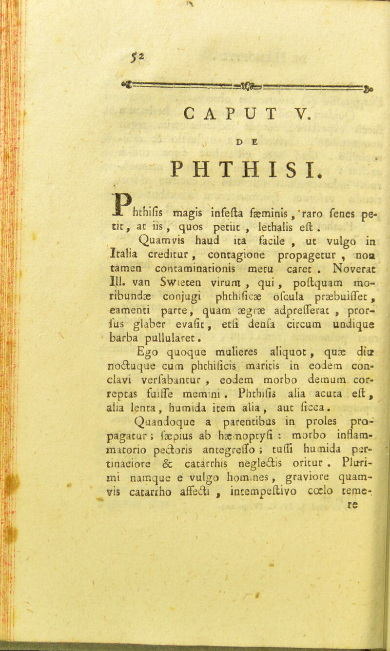 C A P U T V. D E P H T H I S I. JPhchlfis magls infefta fasminis, •raro fenes pe- tic, ac iis, quos petiic , iethalis eft . Quamvis haud ita facile , ut vulgo in Italia creditur, contagione propagetur , noa tamen contaminarionis metu caret . Noverac 111. van Swieten virum , qui, poftquam mo- ribundae conjugi phthific3e ofcula praebuiiTet, camenti parte, quam segrae adpre^Terat , pror- fus giaber evafic, ecli denfa circura undique barba puUularec. Ego quoque mulieres aliquoc, quse diiz nodluque cuon phchilicis maricis in eoiem con- clavi verfabancur , eodem morbo demum cor- rcpcas fuilfe mem:ni. Phthifis alia acuca eft, alia lenta, humida item alia, auc (icca. Qaandoque a parentibus in proles pro- pagatur; rsepms ab hsc nopcyfi : morbo inflam- mitorio pedoris ancegrelTo ; tudi humida p^r- tinaciore & catarrhis negle£tis oricur . Pluri- mi namque e vulgo hom.nes, graviore quam- vis cacariho affedi , incempeftivo coclo ceme- rc