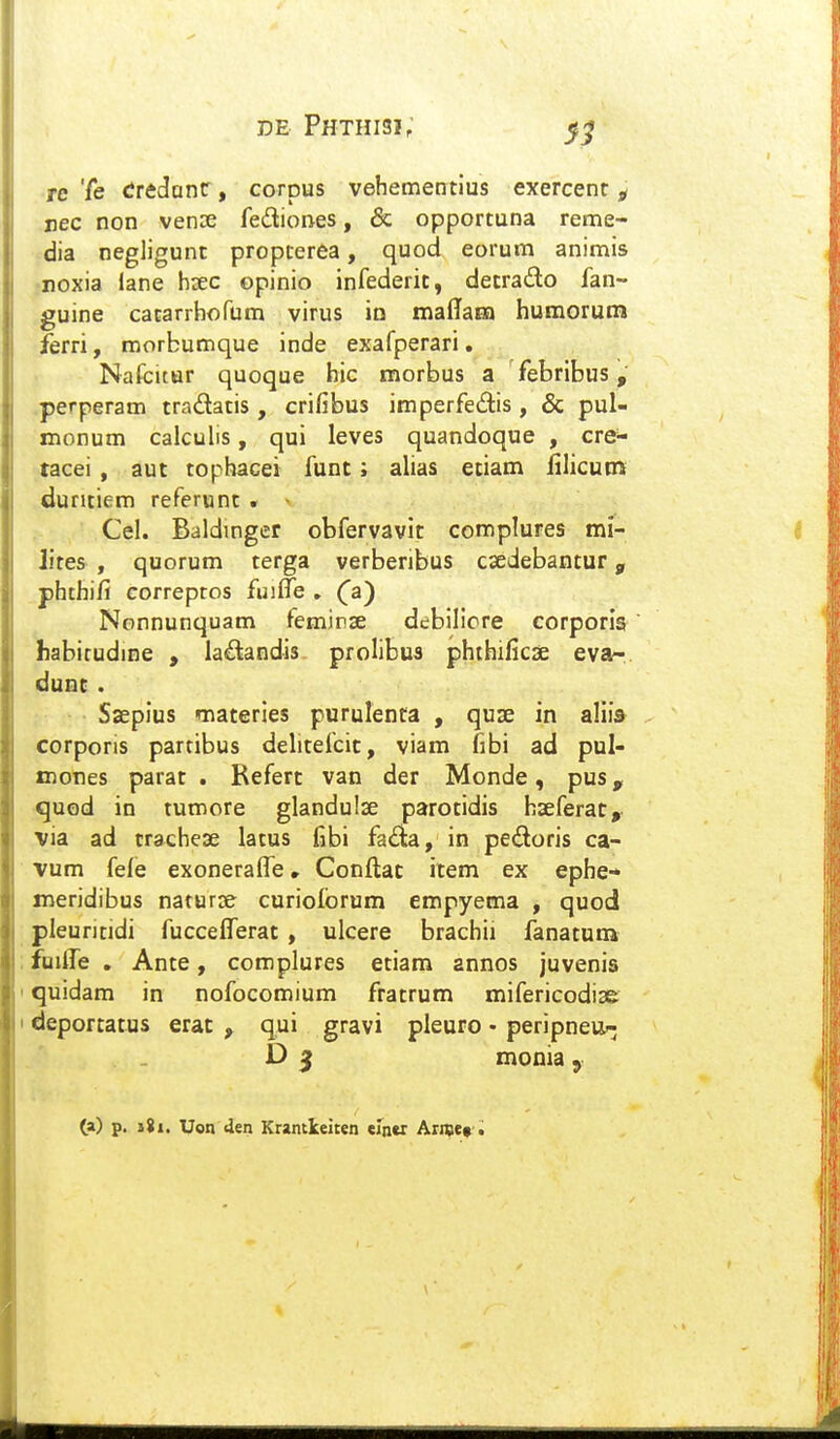 Tc Te trtdanz, corpus vehementius exercenc ^ nec non vense fediones, & opportuna renne- dia negligunt propcerea, quod eorum animis •noxia lane hsec opinio infederic, detrado fan- guine cacarrhofum virus io maffaEn humorun» ferri, morbumque inde exafperari. Nafcitur quoque hic morbus a febribus, .perperam tradatis , crifibus imperfedis , & pul- monum calculis, qui leves quandoque , cre^ tacei, aut tophacei funt; ahas etiam filicum duntiem referunt . Cel. Baldingcr obfervavic complures mi- lites , quorum cerga verberibus csedebantur, phthifi correptos fuilTe , Ca) Nonnunquam femirse debilicre corporis habicudine , la£landis prolibus phthificse eva- dunc . Saepius Tnaceries purulenta , quse in aliis corporis partibus dehcefcit, viam fibi ad pul- xnones parat . Refert van der Monde, pus, quod in tumore glandulse parotidis haeferat, via ad crachese latus fibi fada, in pedoris ca- vum fefe exoneralTe, Conftac item ex ephe-* meridibus naturse curiolbrum empyema , quod pleuritidi fuccefferat , ulcere brachii fanatutn fuilTe , Ante, complures etiam annos juvenis quidam in nofocomium fratrum mifericodise deportatus erat , qui gravi pleuro - peripneu^ D 5 monia , (a) p. i8i. Uon den Krantleiren eln«r Arnje» ,;