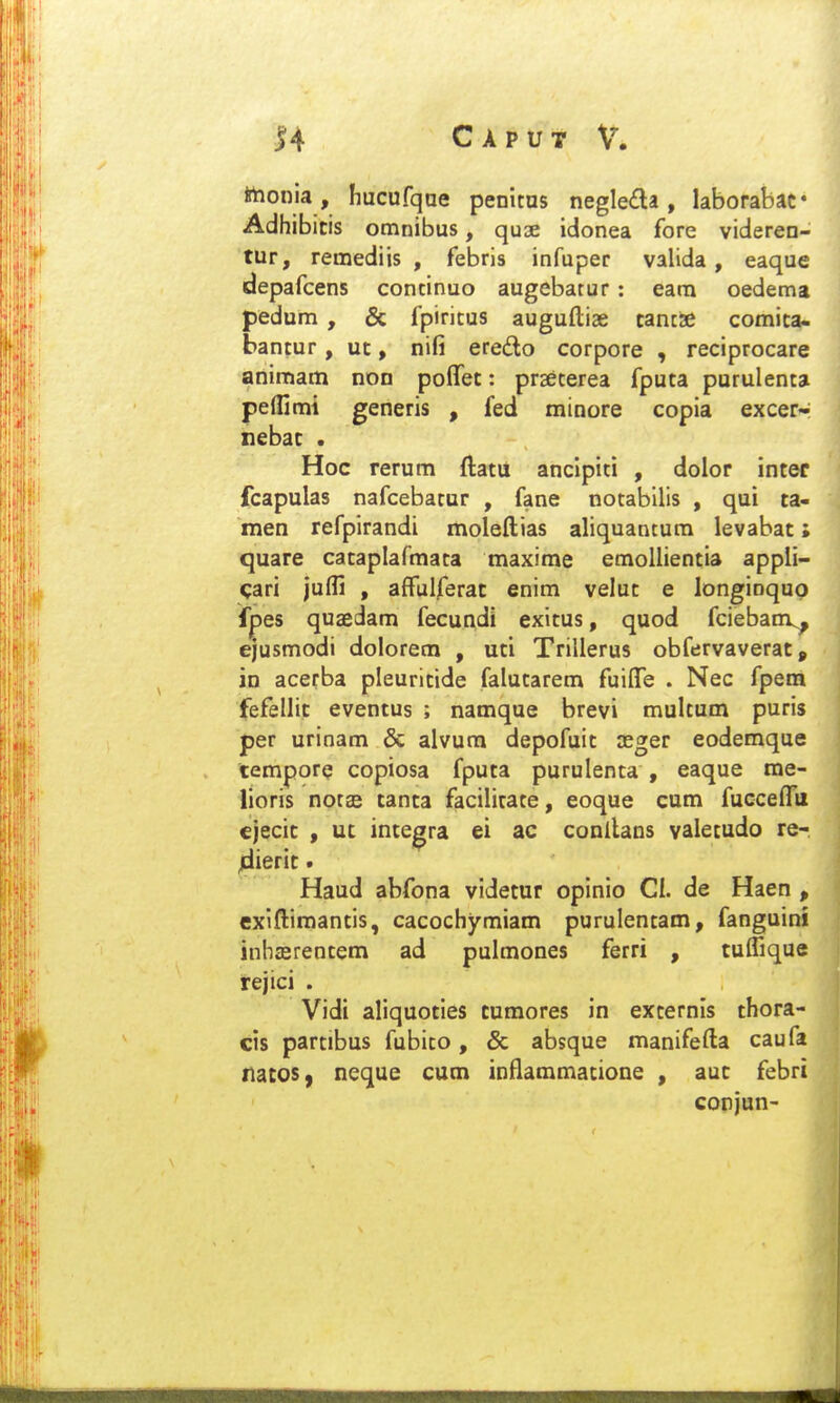 irtionia, hucufqae penitus negleda, laborabac* Adhibicis omnibus, quoe idonea fore videren- tur, remediis , febris infuper valida, eaque depafcens concinuo augebatur: eam oedema pedum , & fpiricus auguftiae tancSe comica« bantur, ut, nifi eredlo corpore , reciprocare animam non pofTec: prseterea fputa purulenta pelllmi generis , fed minore copia excer- nebac . Hoc rerum ftatu anclpiti , dolor intef fcapulas nafcebatur , fane notabilis , qui ta- men refpirandi moleftias aliquancum levabat; quare cataplafmata maxime emollientia appli- ^ari juffi , affulferat enim velut e longinquo fpes quaedam fecundi exitus, quod fciebanv, ejusmodi dolorem , uti Trillerus obfervaverat, in acerba pleuritide falutarem fuilTe . Nec fpem fefellit eventus ; namque brevi multum puris per urinam & alvura depofuit jeger eodemque tempore copiosa fputa purulenta , eaque me- lioris notas tanta facilirate, eoque cum fucceiru ejecit , ut integra ei ac conilans valetudo re- jdierit. Haud abfona videtur opinio Cl. de Haen , cxiftiraantis, cacochymiam purulentam, fanguini inhasrentera ad pulmones ferri , tuflique rejici . Vidi aliquoties tumores in externis thora- cis partibus fubito, & absque manifefta caufa ilatos, neque cura inflamraacione , aut febri corjun-