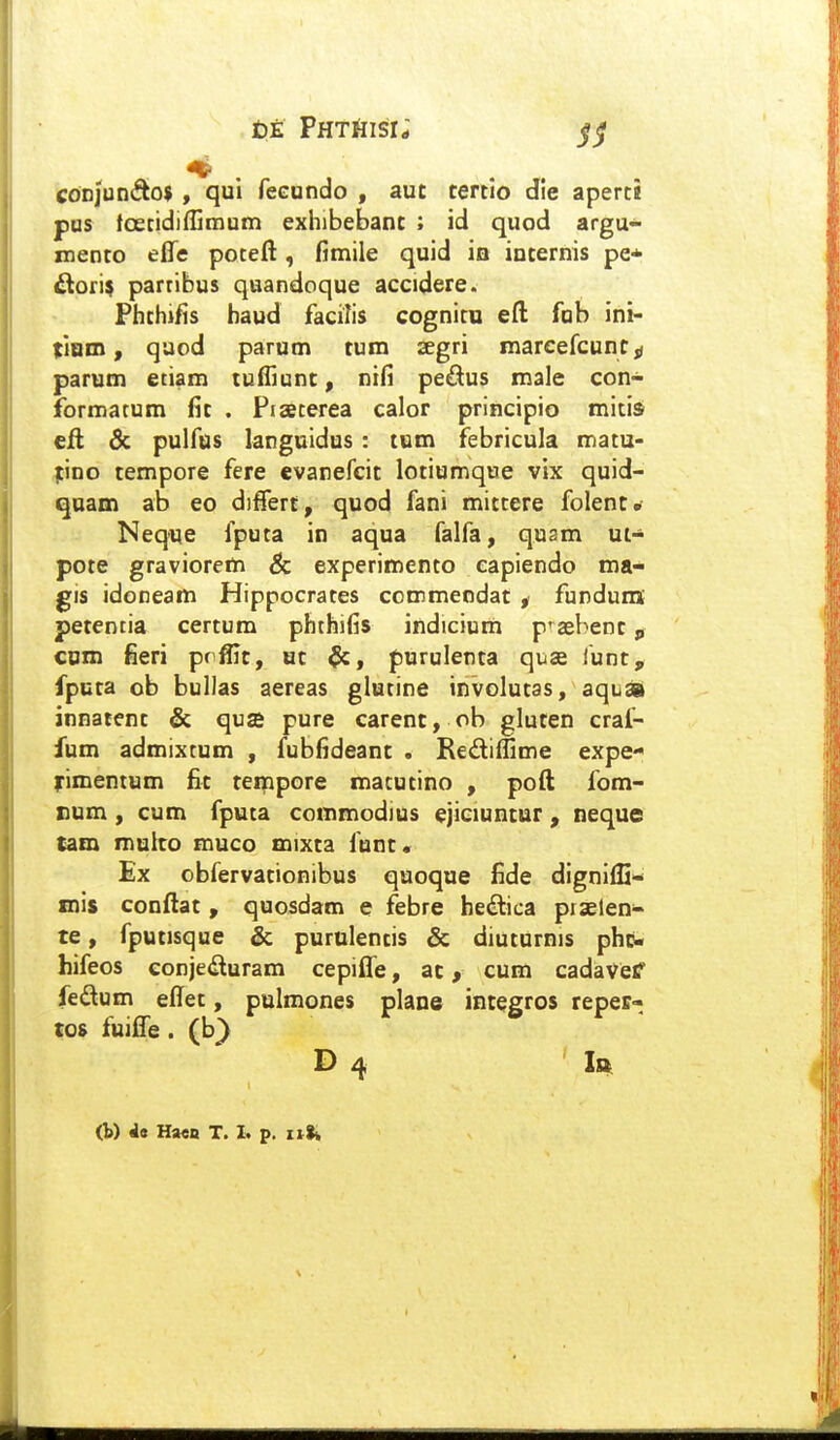 t)E PHTfiisr; jj Conjun(fto$ , qui feeundo , aut tertio die aperti pus tc3etidiffimum exhibebant ; id quod argu- mento effe poteft, fimile quid in internis pe* ^ori^ parribus quandoque accidere. Phthj/is haud facilis cognitu efl: fab ini- tium, quod parum tum aegri marcefcunc^ parum eciam tuffiunt, nifi pedus male con- formatum fit . Piacerea calor principio mitis efl dc pulfus languidus : tum febricula matu- ;ino tempore fere evanefcit lotiumque vix quid- qnam ab eo differt, quod fani mittere folent» Neque fputa in aqua falfa, qusm ut- pote gravioretti & experimento capiendo ma- gis idoneam Hippocrates commeodat ^ funduns petencia certum phthifis indicium p^^aebent, cotn fieri prffit, ut $c, purulenta quas funt, fputa ob bullas aereas glutine involutas, aqua innatent & qua pure carenc, ob gluten craf- fum admixtum , fubfideant . Rediffime expe- rimenium fit tempore macutino , poft fom- cum, cum fpuca commodius ejiciuncur, neque tam multo muco mixta funt. Ex obfervationibus quoque fide digniffi- mis conftat , quosdam e febre hedtica prselen- te, fputisque & purulentis & diuturnis phc- hifeos eonjeduram cepiffe, ac, cum cadavef fedum effet, pulmones plane integros reper- tos fuiffe . (b} D 4 Ibc (W i» Ha<B T. I. p, iilk