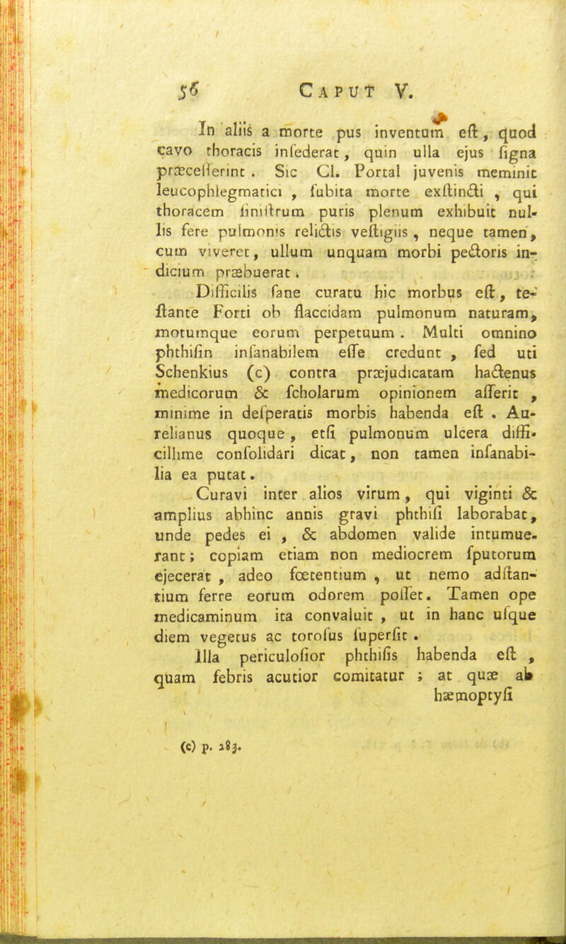 In aliis a morte pus inventum eft, quod cavo thoracis infederac, quin uUa ejus figna praEcellennc . Sic Cl. Portal juvenis meminit leucophlegmatici , fubita morte exllin(fli , qui thoracem linillrum puris plenum exhibuic nul» lis fere pulmonts relidis veftigus , neque tamen , cum viveret, ullum unquam morbi pedoris inr  dicium prasbuerat. Difficilis fane curatu hic morbus eft, te- flante Forti ob flaccidam pulmonum naturam, inotumque eoruni perpetuum . Multi omnino phthifin inlanabiiem efte credunt , fed uti Schenkius (c) contra prsejudicatara hadenus niedicorum & fcholarum opinionem aflTerit , minime in defperatis morbis habenda eft . Au- relianus quoque, etfi pulmonura ulcera diffi- cilhme confolidari dicac, non tamea infanabi- lia ea putac. Curavi inter alios virum, qui viginti & amplius abhinc annis gravi phthifi laborabac, unde pedes ei , & abdomen valide intumue- rant; copiam etiam non mediocrem fputorum ejecerac , adeo fcetentium , ut nemo adftan- tium ferre eorum odorem pollet. Tamen ope medicaminum ita convaluit , ut in hanc ufque diem vegecus ac torofus fuperfic. llla periculofior phthifis habenda eft , quam febris acutior coraitatur ; at quse ab hsecnoptyfi (C) p. 3?}.