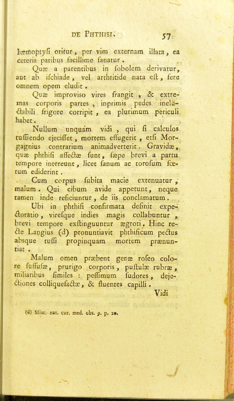 l)3riflof)tyfi oritur, per vim excernara illata, ea ceteris paribus facillime fanatur . Qu3s a parentibus in fobolem derivatur, aut ab ifchiade, vel archricide iiata ell, fere omnem opem eludit • Quze improviso vires frangit , & extre- mas corporis partes ^ inprimis pedes inelii- dabili frigore corripic , ea plurimum periculi habec. Nullum unquam vidi , qui fi calculos tuffiendo ejeciffec, mortem efFugeric , etfi Mor- gagnius contrarium animadverteric. Gravida,, quas phthifi afFedae funt, fsepe brevi a partu tempore intereunt, Jicec fanum ac torofum foe- tum ediderinc. Cum corpus fubita macie extenuatur malum . Qui cibum avide appetunt, neque tamen inde reficiuntur , de iis conclamatum. Ubi in phthifi confirmata definic expe- ^loratio, virefque indies magis collabuntur „ brevi tempore exftinguuntur «egroti, Hinc re- &.e Langius (d) pronuntiavic phthificum pedus absque tuffi propinquam mortem praenun- tiac . Malum omen prsebent gens rofeo colo- re faffufas, prurigo corporis, puftulae rubras, milianbus fimiles : pefllmum fudores, deje- diones coUiquefadse, & fluentes capilli. Vidi (d) Mlsc. xat, cur, mcd. obs. $. p. 3*.