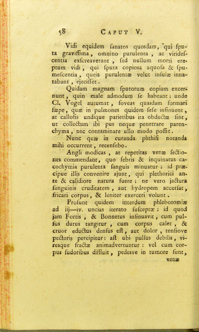 Vidi equidem fanatos quosdaro, qui fpu- ta graviffima , omnino purulenta , ac viridef- centia exfcreaveranc , fsd nullum morti ere- ptum vidi , qui fputa copiosa aquofa & fpu- inefcentia , queis purulentae velut infulae inna- tabanc , ejecilTet. Quidam roagnam fputorum copiam exceri nunt, quin male admodutp fe habeant; unde CI. Vogel autumat , foveas quasdam formari ftcpe, quae in pulmones quidem fefe infinuent, at callofis undique parietibus ita obdudtffi finc, ut colledum ibi pus neque penetrare paren- cbyma , nec contaminare ullo modo polfit. Nunc qu£8 m curanda phthifi nocanda tnihi occurrenc, recenfebo. Angli modicas , ac repetitas Venas fedio- nes commendanc, quo febris & inquinatus ca- cochymia purulenta fanguis minuatur ; id prae* cipue illis convenire ajunt, qui plethorici an- te & calidiore natura fuere ; ne vero jadlura fanguinis cruditatem , auc hydropem accerfac, fricari corpus, 6c leniter exerceri volunt. Profunc quidem incerdum phlebotomiffi ad iij—iv. uncias iterato fufceptse ; id quod |am Fortis , & Bonnetus infinuavit, cum pul- fus durus tangitur , cum corpus calet , 6c cruor edudus denfus efl, aut dolor , cenfiove pedoris percipicur: aft ubi puHus debilis, vi- resque fradse animadvercuntur : vel cum cor- pus fudoribus diffluic, pedesve in tumore func, venw