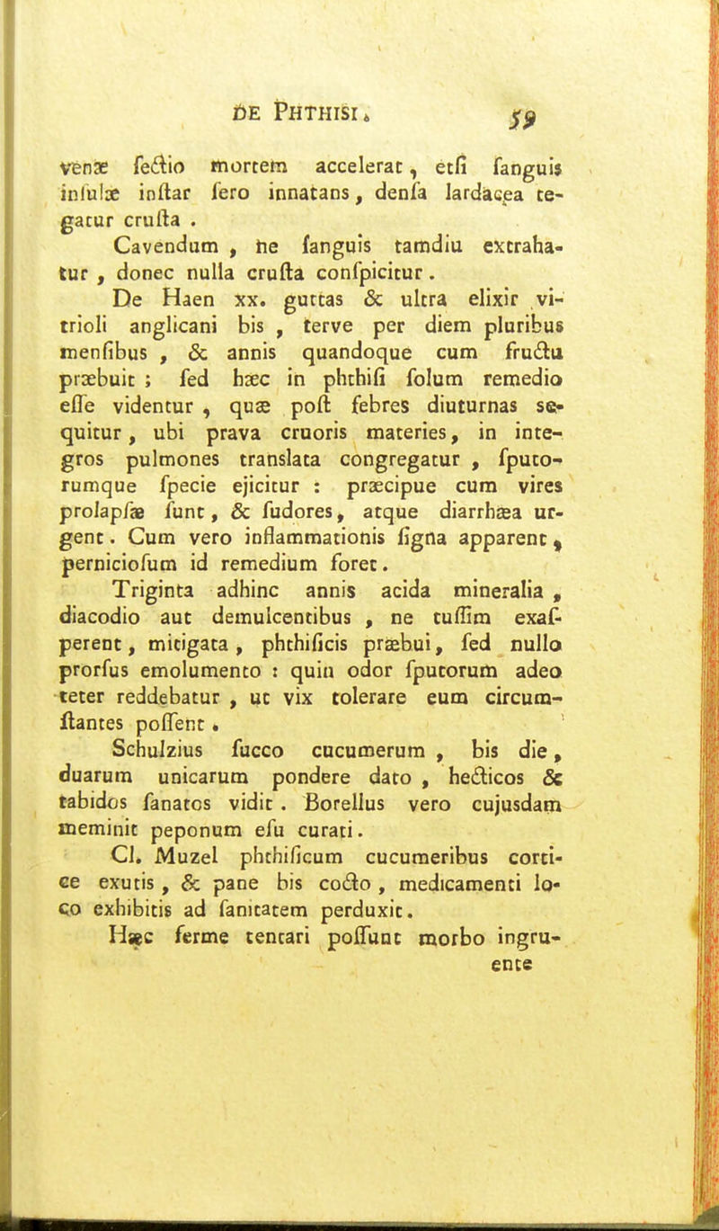 t)E Phthisu Vfenae (e(kio mortem accelerat, etfi fanguij inlulse inftar fero innatans, denia lardacea te- gatur crufta . Cavendum , tie fanguis tamdiu extraha- tur , donec nulla crufta confpicitur. De Haen xx. gurtas & ultra ellxir vi- trioli anglicani bis , terve per diem pluribus menfibus , & annis quandoque cum frudu prsebuit ; fed hxc ih phthifi folum remedio effe videntur , quse poft febres diuturnas se- quitur, ubi prava cruoris materies, in inte- gros pulmones translata congregatur , fputo- rumque fpecie ejicitur : praecipue cum vires prolapfae funt, & fudores, atque diarrhjea ur- genc. Cum vero inflammationis figna apparenc ^ Jjerniciofum id remedium forec. Triginta adhinc annis acida mineralia , diacodio auc demulcentibus , ne cuflim exaf- perenc, micigata, phthificis prasbui, fed nullo prorfus emolumento i quin odor fpucorum adeo tecer reddebatur , uc vix tolerare eum circum- ilantes pofl^enc. Schulzius fucco cucumerum , bis die, duarum unicarum pondere daro , hedicos & tabidos fanatos vidic . Borellus vero cujusdarn meminit peponum efu curati. Cl, Muzel phthificum cucumeribus cortl- ce exutis, & pane bis codo , medicamenti lo- QO exhibitis ad fanicatem perduxit. Hsec ferme cencari poflTunc morbo ingru- ente