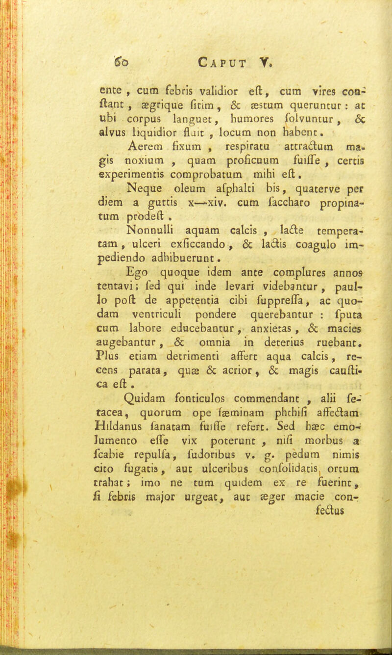 Caput y. ente , cum febris validior efl:, cum vlres coa- ftanc , aegrique ricim, & (Estum queruntur: ac ubi corpus languec, humores folvuntur, & alvus liquidior fljic , locum non habent. Aerem fixum , respiratu atcradum ma* gis noxium , quam proficuum fuifle , cercis experimencis comprobacum mihi eft . Neque oleum afphalci bis, quacerve per diem a guctis x-—xiv. cum faccharo propina- tum prodeft . NonnuUi aquam calcis , Ia£le tempera- tam, ulceri exficcando, & ladis coagulo im- pediendo adbibuerunc. Ego quoque idem ante complures annos tentavi; fed qui inde levari videbsntur, paul- lo pofl: de appetentia cibi fupprefla, ac quo- dam ventriculi pondere querebantur : fputa cum labore educebantur, anxietas, & macies augebantur, & omnia in deterius ruebant. Plus etiam decrimenci afferc aqua calcis, re- cens parata, quse & acrior, & magis caufti- ca eft . Quidam fonticulos commendant , alii fe- tacea, quorum ope fasminam phchifi affe£lam Hildanus (anatam fuiffe refert. Sed hasc emo- lumento effe vix poterunt , nifi morbus a fcabie repulfa, fudoribus v. g. pedum nimis cito fugacis, auc ulceribus confolidacis. orcum trahac; imo ne cum quidem ex re fuerinc, fi febris major urgeac, auc «eger macie con- fedus