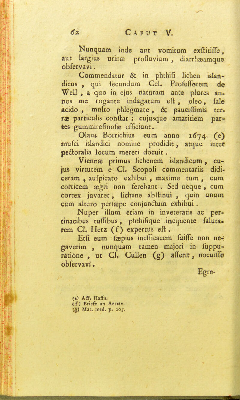 Nunquam inde auc vomitum exfliclffe, aut largius urinae profluvium , diarrhaeamquo obfervavi. Commendatur & in phthifi lichen islan- dicus , qui fecundum Cel. Profefforem de Well , a quo in ejus naturam ance plures an- pos me logante indagatum eft , oleo, fale acido , mulco phlegmare, & pauciflimis ter- rae particulis conftat ; cujusque araaritiem par- tes gummirefinofae efficiunt. Olaus Borrichius eum anfto i<^74> iQTufci islandici nomine prodidit, atque intet pedoralia locum mereri docuit. Viennae primus lichenem islandicum, cu- jus virtucem e Cl, Scopoli commentariis didi- ceram , aufpicato exhibui , maxime tum , cum corticem aegri non ferebant . Sed neque , cum cortex juvarec, iichene abftinui , quia unum cum alcero perlaepe conjundum exhibui. Nuper illum eciam in inveceratis ac per- cinacibus culHbus, phchifique incipience faluca- tem CI. Herz (f) expercus eft . Ecfi eum faepius inefficacem fuiflTe non ne- gaverim , nunquam camen majori in fuppu- racidne , ut Cl. CuUen (g) alferit, nocuiflTo obfervavi • Egrc. (e) Aft\ Haffn, (f) Briefe an Aerrte. (g) Mac. med. p. lo^.