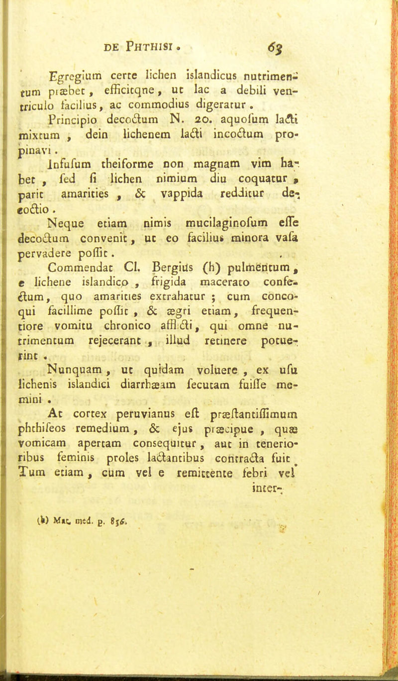 6^ Egrcgium certe lichen islandicus nutrimen- tum piaebec, efficicqne, uc lac a debili ven- tficulo facilius, ac commodius digerarur . Principio deccdum N. 20. aquolum laAi mixcum , dein lichenem ladi incodum pro- pinavi. infufum theiforme non magnam vim ha-. bet , fed fi lichen nimium diu coqu^tar , paric amarities , & vappida rediitur de- eodlio. Neque eciam nimis mucilaglnofum efle decoctum convenit, uc eo facilius minora vafa pervadere poffic. Commendac CI. Bergius (h) pulmentum, e lichene isiandicp , frigida maceraco confe- ilum, quo amaricies excrahacur ; cum conco- qui facillime poflic , & zegri eciam, frequen- tiore vomitu chronico affldi, qui omne nu- trimentum rejeceranc , illud retinere potue- rint . Nunquam , uc quidam voluere , ex ufu lichenis islandici diarrhaeam fecutam fuiffe me- mini . Ac cortex peruvianus eft prseftantiflimum phthifeos remedium, & ejus piscipue , quas vomicam apertam consequitur, aut in teneno- ribus feminis proles laitantibus conrrada fuic ^ Tum etiam, ciim vel e remiccente febri vcl intcr-