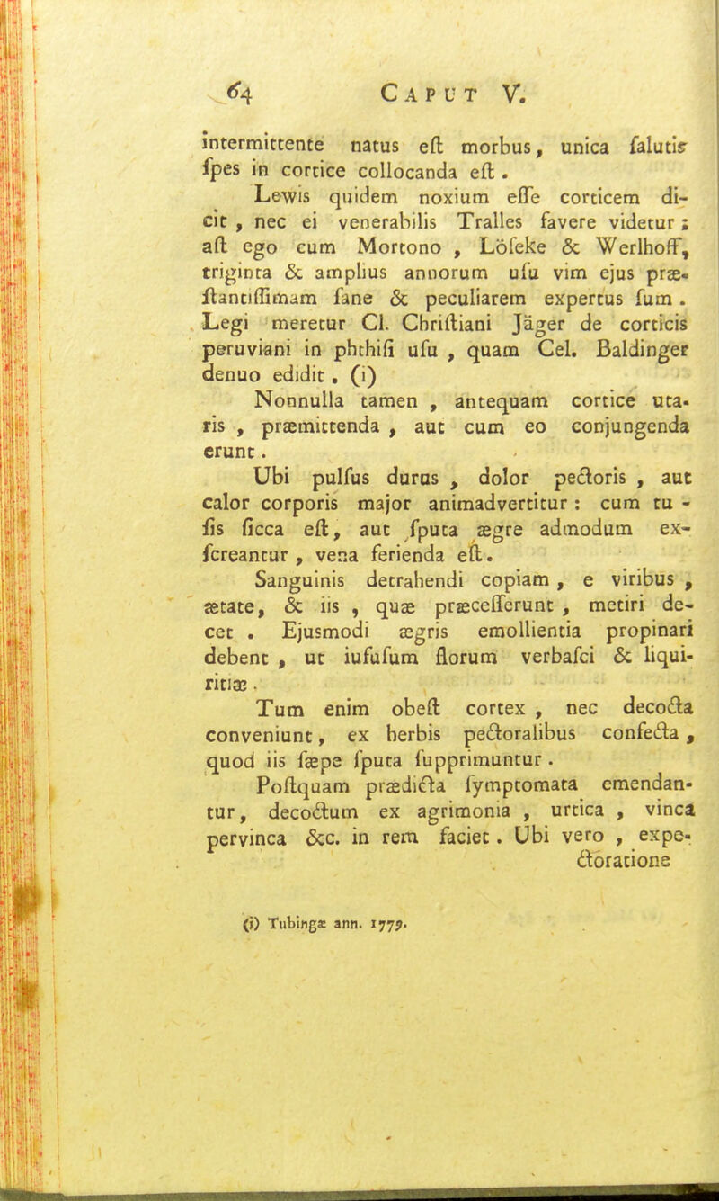 intermittente natus eft morbus, unica falutlr fpes in cortice collocanda eft . Lewis quidem noxium eflTe corticem di- cit , nec ei venerabilis Tralles favere videtur: aft ego cum Mortono , Lofeke & Werlhoif, triginca & amplius aniiorum ufu vim ejus prae- ftantiffimam fane & peculiarem expertus fum. Legi meretur Cl. Cbriftiani Jager de corticis p&ruviflni in phchifi ufu , quam Cel. Baldinger denuo edidit. (i) Nonnulla tamen , antequam cortice uta- ris , praemittenda , aut cum eo conjungenda crunt. Ubi pulfus duras , dolor pe£loris , aut calor corporis major animadvertitur: cum tu - fis ficca eft, aut fputa asgre admodum ex- fcreantur , vena ferienda eft. Sanguinis detrahendi copiam , e viribus , tetate, & iis , quse prjecelTerunt , metiri de- cet . Ejusmodi cegris emollientia propinari debent , ut iufufum florum verbafci & liqui- ritia». Tum enim obeft cortex , nec decofta conveniunt, ex herbis peftoralibus confeda, quod iis fspe fputa fupprimuntur. Poftquam pra2di(fta fymptomata emendan- tur, decodtum ex agrimonia , urtica , vinca pervinca &c. in rem faciec. Ubi vero , expe- doratione (») Tutifiga; ann. 177J.