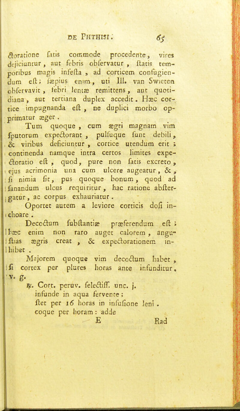 <fioratIone r<uis coir.mode procedente, vires dejiciuncur, aut febris obrervatur , flatis tem- poribus magis infefta > ad corticem confugien- dum eft; iisepius enim, uti 111. van Swieten obfervavit, febri lenije remittens, aut quoti- diana, auc tertiana dupiex accedic. Hoec cor- tice impugnanda eft , ne duplici morbo op- primatur aeger . Tum quoque , com aegri magnam vira fputorum expedoranc , pulfuque func debili, & viribus deficiuntur , cortice utendura erit ; continenda namque intra certos limites expe- ftoratio eft , quod, pure non fatis excreto, I ejus acrimonia una cum ulcere augeatur, & , : fi nimia fit, pus quoque bonum, quod ad fanandum ulcus requiricur, hac ratione abfter- jgatur, ac corpus exhauriatur. Oportet autem a leviore corticis dofi in- I choare . Deccdum fubftantia? prasferendum eft ; hxc enim non raro auget calorem , angu llias ffigris creat , & expedorationem m- hibet . Majorem quoque vim decodum habec , fi cortex per plares horas ance infunditur, •V. g. Cort. pernv. feleftilT. onc. j. infunde in aqua fervenre; flet per i6 horas in infufione leni . coque per horam: adde E Rad