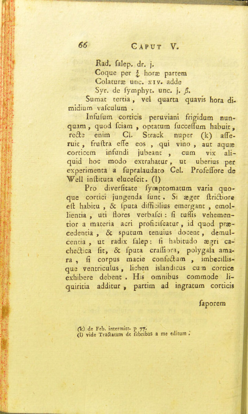 Rad. falep. dr. j. Coque per |. hora; partem Colaturae unc. xiv. adde Syr. de fymphyt. unc. j. jU. Sumat tertia, vel quarta quavis hora di- tnidium vafculum . Infufum corticis peruviani frigidum nun- quam, quod fciam , optacum fuccefTum habuic, red2 enim Cl. S:rack nuper (k) aflTe- ruic, fruftra elTe eos , qui vino , aut aquas corticem infundi jubeanc , cum vix ali- quid hoc modo excrahacur, ut uberius per experimenta a fupralaudaco Cel. Profeffore de Well infticuta elucefcit. (I) Pro diverficace fympcomatum varia quo- que cortici jungenda lunc. Si jcger ftriftiore eft habicu , & fputa diffijilius emerganc , emol- liencia , uci flores verbafci: fi cuffis vehemen- tior a maceria acri proficifeacur, id quod prje- cedencia , & spucum cenuius docenc, demul- cencia , uc radix falep: fi habicudo jegri ca- chedica fic, & fpuca cra{fiara, polygala ama- ra , fi corpus macie confedam , imbecillis- que vencriculus, lichen islandicus cun corcice exhibere debenc . His omnibus commode Ji- quiricia additur , partim ad ingratum corticis faporera (k) de Feb. interraitt. p yf. (1) vide Traaatlim de febribtiS a me editum J