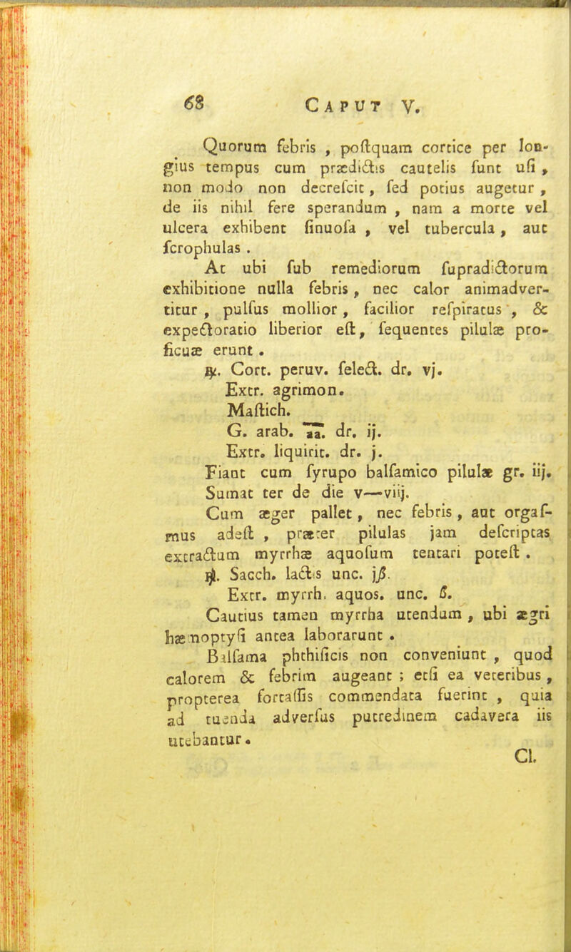 Quorum febrls , poftquam corcice per lon- glus tempus cum prscdidbs cautelis funt ufi , non modo non decrefcic, fed potius augetur , de iis nihil fere sperandum , nara a morte vel ulcera exhibenc finuofa , vel tubercula, auc fcrophulas . At ubi fub remedlorom fupraditSorum exhibicione nulla febris, nec calor animadver- ticur , pulfus raollior, facilior refpiratus , & expe6loratio liberior efl:, fequentes pilulae pro- ficuae erunt. Cort. peruv. feled. dr. vj. Extr. agrimon. Maftich. G. arab. ^T. dr, i|, Extr. liquirit. dr. j. Fiant cum fyrupo balfamico pilulae gr. iij, Sumat ter de die v—viij. Cum aeger pallet, nec febris, aut orgaf- mus adefl; , pratrer pilulas jam defcriptas excra£tam myrrhse aquofum tentari poteft . Sacch. lad^s unc. jjU. Extr. myrrh. aquos. unc. S. Cautius tamen myrrba utendum , ubi scgri Iijeiioptyli antea laborarunt . Biifama phthificis non conveniunt , quod calorem & febrim augeanc ; etfi ea veceribus, propterea fortafCs commendata fuerint , qaia ad tuiada adyerfas pucreiinem cadavera iis ucebantur. Cl.