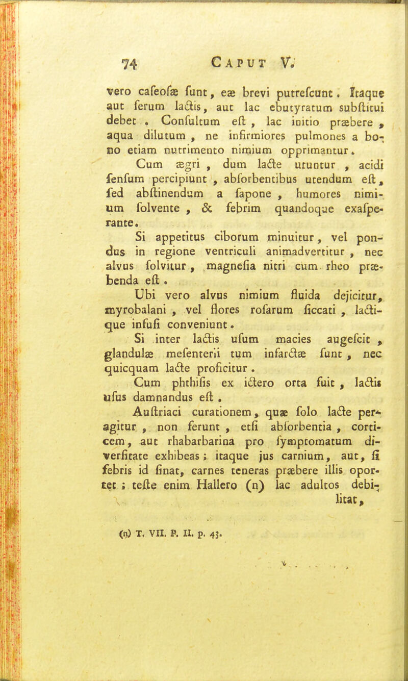 vero cafeoraj funt, eae brevi putrefcunt. Itaqac aut ferum ladis, aut lac ebutyratucn subftitui debet . Conrultum eft , lac initio praebere » aqua dilutum , ne infirmiores pulmones a bo- no etiam nutrimento niraium opprimantur» Cum ffigri , dum lade utuotur , acidi fenfum percipiunt , abforbentibus utendum eft^» fed abftinendum a fapone , humores nimi- um folvente , & febrim quandoqae exafpe- rante. Si appetitus clborum minuitur, vel pon- dus in regione ventricufi animadvertitur , nec alvus folviiur, magnefia nitri cum rheo prae- benda eft. Ubi vero alvas nimiam fluida de|tcitur, xnyrobalani , vel flores rofarum ficcati , ladi- que infufi conveniunt. Si inter ladis ufum macies augefcit » glandulas mefenterii tum infardae funt , nec quicquam lade proficitur . Cum phthifis ex idero orta fuit , ladis ufus damnandus eft . Auftriaci curationem, qu» folo lade per* agitur , non ferunt , etfi abiorbentia , corti- cem, auc rhabarbarina pro fymptomatum di- verfitate exhibeas; itaque jus carnium, auc, fi febris id finat, carnes tcneras prsebere illis opor- tec ; cefte enim Hallero (n) lac adultos debi- licac^