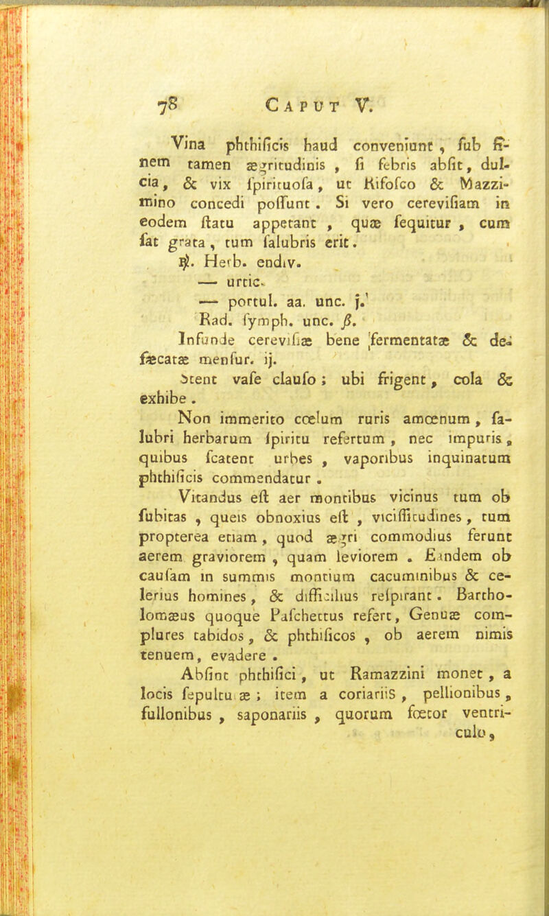 Vina phthlficis haud convenlunc , fub fs- nem tamen ae^ritudinis , fi ftbris abfit, dul- cia, & vix Ipiricuofa, ut Kifofco & Mazzi- niino concedi pofTunt . Si vero cerevifiam in codem ftatu apperanc , quae fequicur , cuna fac grata, tum falubris crit. Hevb. endiv. — urciC' — portul. aa. unc. f.' Rad. (ympb. unc. jS. Infunie cerevifias bene |fermencatae & de- fecatas menfur. ij. itenc vafe claufo; ubi frigenc, cola & cxbibe . Non immerito ccelum ruris amcenum, fa- lubri herbarum ipiricu refercum , nec impuris, quibus fcatenc urbes , vaponbus inquinacum phchificis commendacur . Vicandus eft aer raontibus vicinus tum ob fubicas , queis obnoxius eft , vicifTicudmes , cum propterea etiam , quod 35 ;ri commodius ferunc aerem graviorem , quam leviorem . Emdem ob caufam m summis moncium cacuminibus & ce- lerius homines, & diffi:ihus relpirant. Bartho- lomjeus quoque Pafchectus refert, Genua» com- plures cabidos, & phchificos , ob aerem nimis tenuem, evadere . Abfioc phchifici, uc Ramazzini monec , a locis fepulcu as ; item a coriariis , pellionibus , fuUonibus , saponariis , quorum foecor vencri- culo,