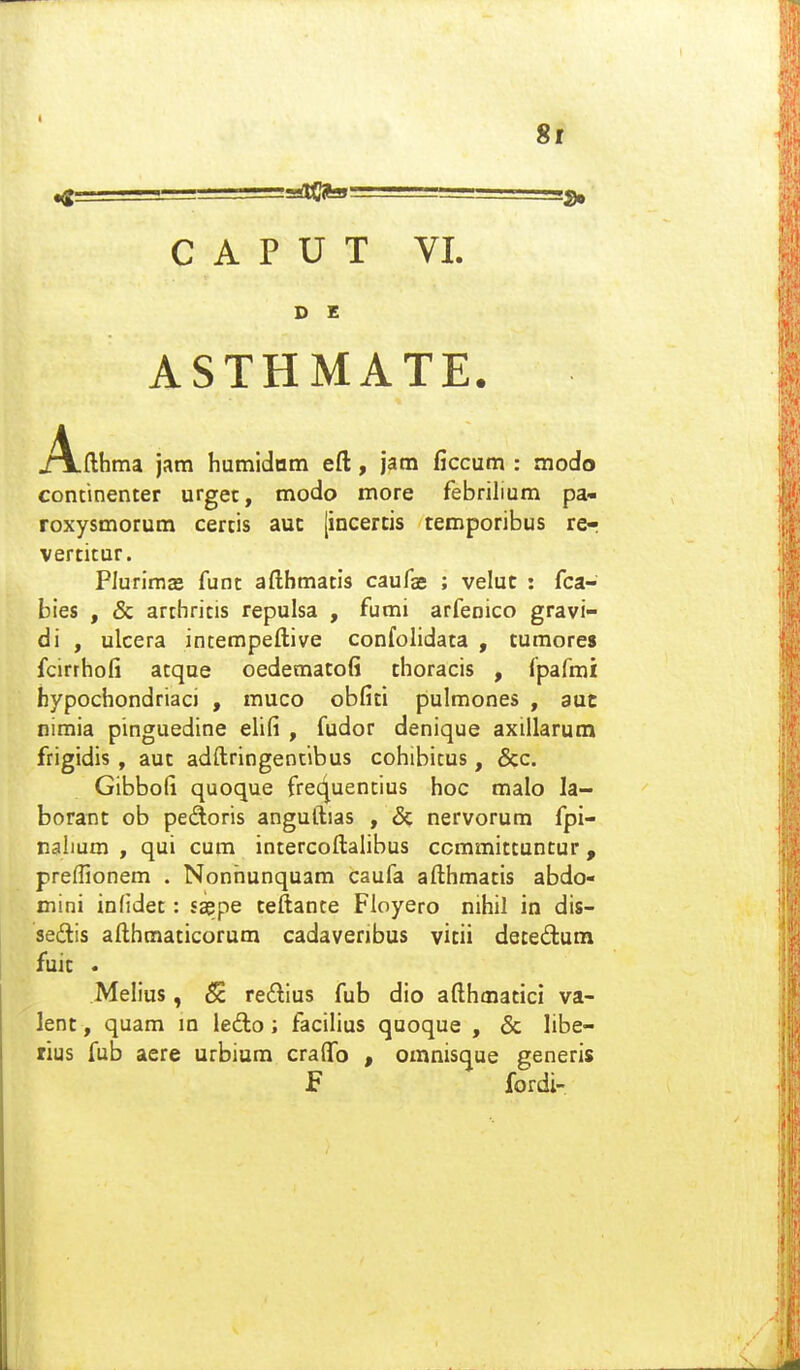 8i C A P U T VI. D E ASTHMATE. A.fthma jam humidom eft, jam ficcum : modo continenter urgec, modo more febrilium pa- roxysmorum certis auc [incercis temporibus rer vertitur. PIurimjB funt afthmatis caufae ; velut : fca- bies , & arthritis repulsa , fumi arfenico gravi- di , ulcera intempeftive confolidata , tumores fcirrhofi atque oedematofi thoracis , (pafmi hypochondriaci , muco obfiti pulmones , aut nimia pinguedine elifi , fudor denique axillarum frigidis , aut adftringentibus cohibitus, &c. Gibbofi quoque frec^uentius hoc malo la- borant ob pedoris anguftias , & nervorum fpi- nabum , qui cum intercoftalibus ccmmittuntur, preffionem . Nonhunquam caufa afthmatis abdo- mini inHdet: saepe teftante Floyero nihil in dis- sedis afthmaticorum cadaveribus vitii detedum fuic • Melius, S re£lius fub dio afthmatici va- lent, quam m ledo; facilius quoque , & libe- rius fub aere urbium cralfo , omnisque generis f fordi-