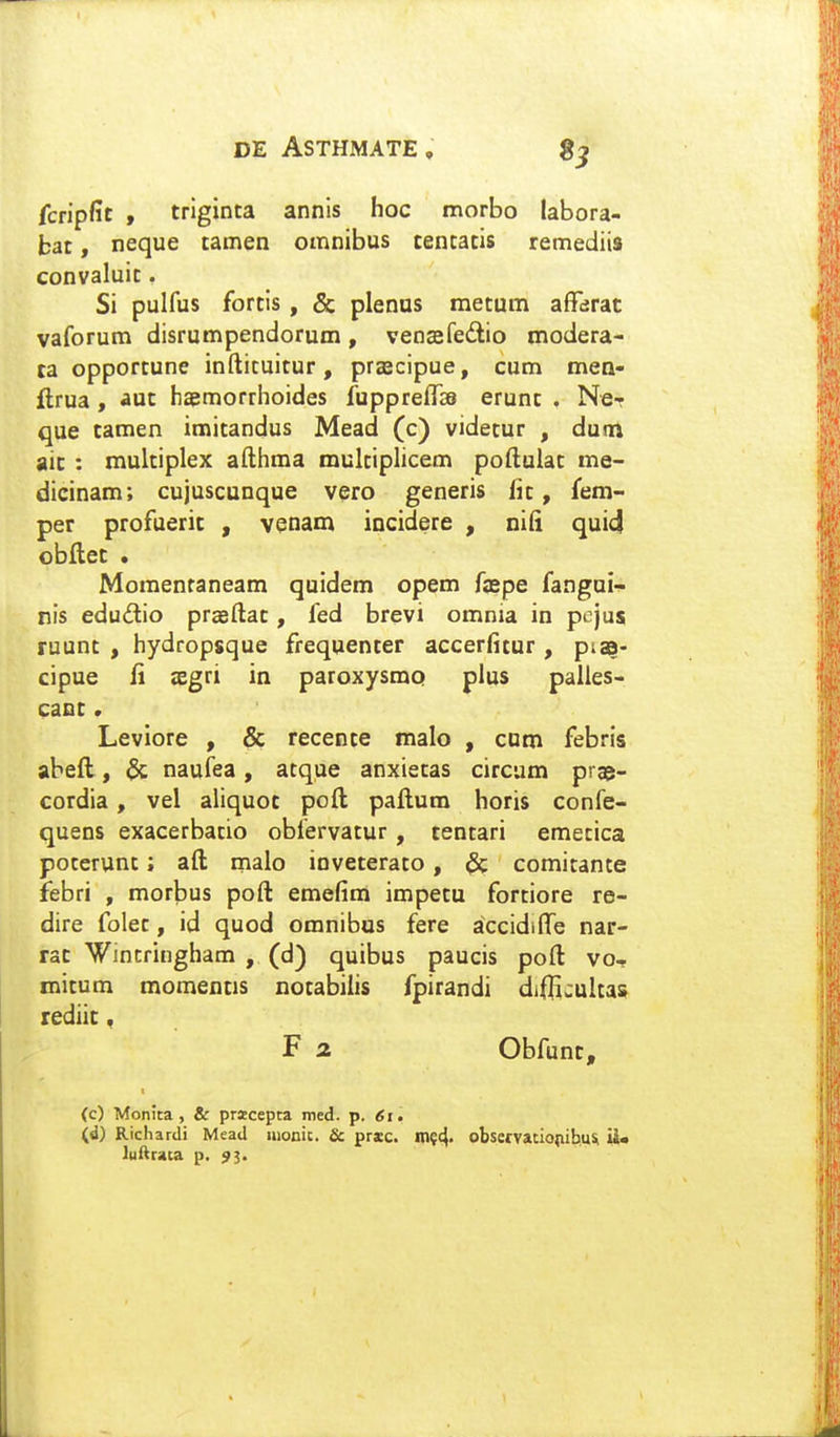 fcripfit , trlginta annis hoc morbo labora- bat, neque tamen omnibus tentatis remediis convaluit. Si pulfus fortis, & plenus metum affarac vaforum disrumpendorum, vencefeitio modera- ta opportune inftituitur, prascipue, cum mea- flrua, aut haemorrhoides fupprefTss erunt . Ne- que tamen imitandus Mead (c) videtur , dunti ait : multiplex afthma multiphcem poftulat me- dicinam; cujuscunque vero generis lit, fem- per profuerit , venam incidere , nifi qui4 obflet . Moraentaneam quidem opem faspe fangui- nis edudio prasftat, fed brevi omnia in pojus ruunt , hydropsque frequenter accerfitur , ptaa- cipue li sEgri in paroxysmq plus palles- caot. Leviore , & recente malo , cum febris abeft, naufea, atque anxietas circum prae- cordia, vel aliquot poft paftum horis confe- quens exacerbacio obfervatur, tentari emecica pocerunt; aft rnalo inveterato, & comitante febri , morbus poft emefim impetu fortiore re- dire folec, id quod omnibus fere accidifte nar- rat Wincringham , (d) quibus paucis poft vo- mitum momentis notabilis fpirandi diffijultas rediic, F 2. Obfunt, t (c) Monita, & pracepta med. p. ^i. (d) Richardi Mead Hionic. & prxc. m?4' obsemciopibuSi iiU luftraca p. 93.