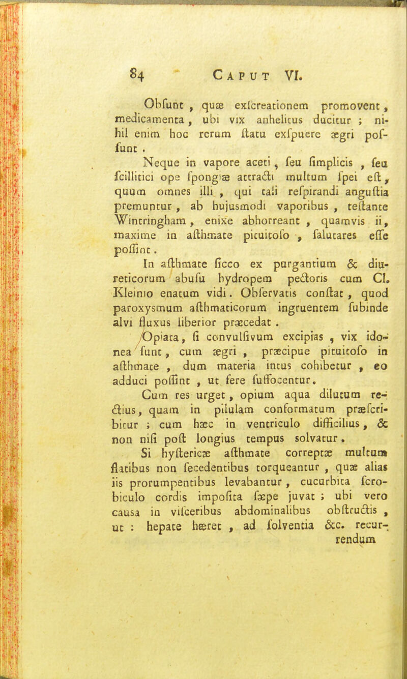 «4  Caput VI. Obfunt , qusd exlcreationem promovent, medicamenta, ubi vix anhelicus ducitur ; ni- hil enim hoc rerum Itatu exlpuere 3cgri pof- func . Neque in vapore aceti, feu fimplicis , fea fclllitici ope fpongiae actradi multum fpei eft, quum omnes ilh , qui cali refpirandi anguftia premuncur , ab hujusmodi vaporibus , teilante Wintringham, enixe abhorreanc , quamvis ii, maxime ia afthmate picuicofo , falucares elTe poffinc. In afthmate ficco ex purgantium & diu- reticorum abufu hydropem pedons cum CI, Kleinio enatum vidi. Obfervatis conftac , quod paroxysmum afthmaticorum ingruentera fubinde alvi fluxus liberior praccedat . /Upiata, fi convulfivura excipias , vix ido- nea funt, cura segri , prsecipue picuicofo in afthmace , dum maceria mtus cohibetur , eo adduci poflinc , uc fere fuflfocencur. Cum res urgec, opium aqua dilucum re-i <3:ius, quam in pllulam conformacum praefcri- bicur ; cum hxo in vencriculo difficihus, & non nifi pofl: longius tempus solvacur, Si hyfliericse afthmace correpcsc mulcam flacibus non fecedentibus torqueantur , quae alias jis prorumpentibus levabantur, cucurbica fcro- biculo cordis impofita facpe juvat ; ubi vero causa in vifceribus abdominaUbus obflrudis , uc : hepate herec , ad folventia &;c. recar- rendum