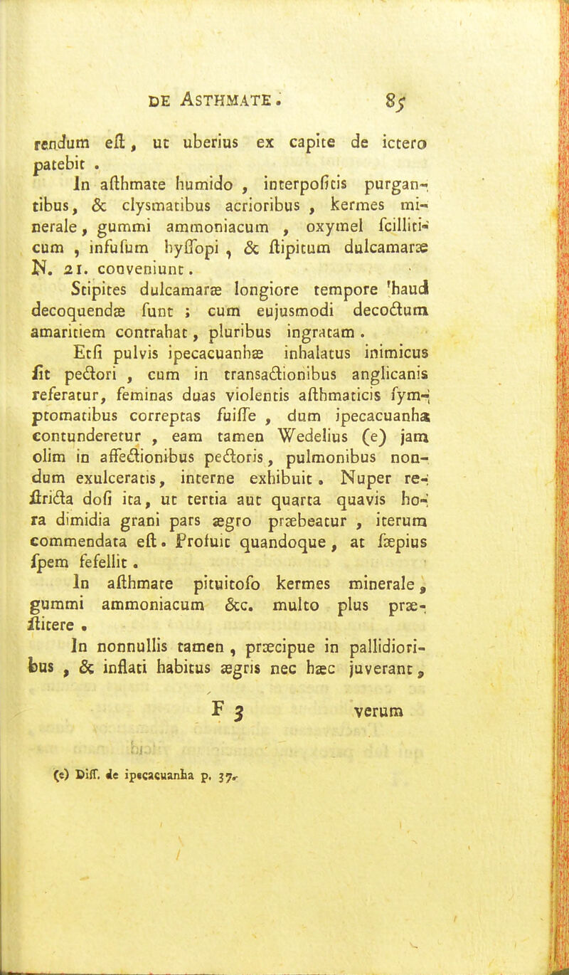 rendum efl:, ut uberius ex capite de ictero patebit . In afthmate humido , interpoficis purgan-; tibus, & clysmatibus acrioribus , kermes mi- cerale, gummi ammoniacum , oxymel fcilliti- cum , infufum byffopi , & ftipitum dulcamarse N. 21. cooveniunc. Stipites dulcamarffi longiore tempore 'haud decoquendse funt ; cum eujusmodi decodum amaritiem contrahat, pluribus ingratam . Etfi pulvis ipecacuanhas inhalatus inimicus f\t pedori , cum in transadionibus anglicanis referatur, feminas duas violentis afthmaticis fym-; ptomatibus correptas fuilTe , dum ipecacuanha contunderetur , eara tamen Wedelius (e) jam olim in aiTediontbus pedoris, pulmonibus non- dum exulceratis, interne exhibuic. Nuper re-; flrida dofi ica, uc tertia auc quarta quavis ho-; ra dimidia grani pars jegro prrebeatur , iterura commendata eft. jProfuic quandoque, at f^epius fpem fefellit. In afthmare pituitofo kermes minerale, gummi ammoniacum &c. multo plus prse- ilicere . In nonnullis tamen , prsecipue in pallidiori- bus , 8i infiaci habicus ^egris nec hsc juveranc, F 5 verum (e) SiiT. ic ipfcacuanba p, /