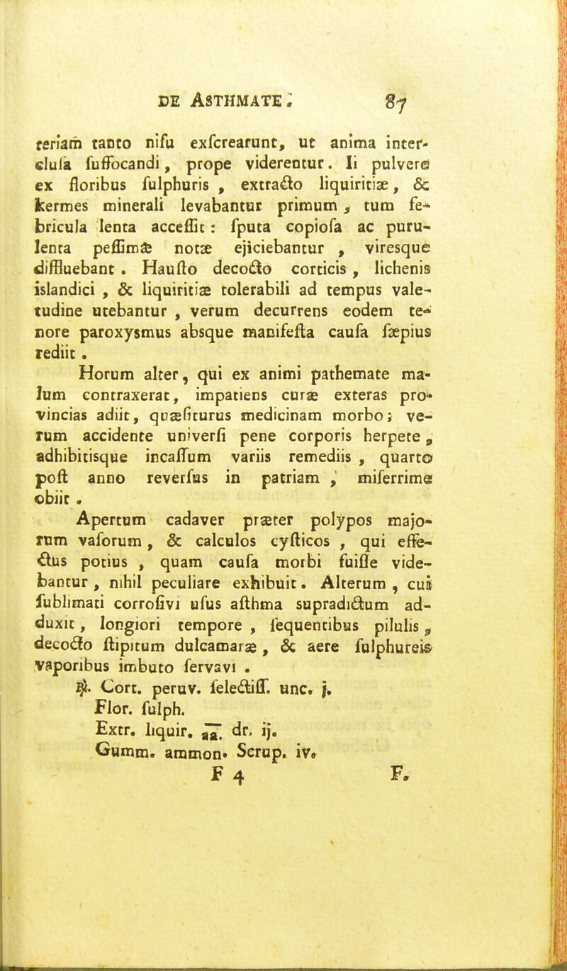 «7 feriam taoco nifu exfcrearunt, ut anima inter- clula fuffocandi, prope viderentur. li pulverfi ex floribus fulphuris , extra^lo liquiritise, & kermes minerali levabantut primum, tum fe* bricula lenta accefHc: fputa copiofa ac puru- lenta peflima; notse ejiciebantur , viresque diffluebant . Hauflo decodto corticis , lichenis islandici , & liquiritis tolerabili ad tempus vale^ tudine utebantur , verum decurrens eodem te- nore paroxysmus absque maDifefla caufa fsepius rediit. Horum alter, qui ex animi pathemate ma- lum eontraxerat, impatiens curae exteras pro* vincias adiit, qnasfiturus medicinam morbo; ve- rum accidente univerfi pene corporis herpete, adhibitisque incaifum variis remediis , quarto pofi; anno reverfus in patriam , miferrime obiir. Apertum cadaver prjeter polypos majo- rum vaforum, & calcnlos cyfticos , qui eflfe- iius potius , quam caufa morbi fuifle vide- bantur , nihil peculiare exhibuit. Alterum , cus fublimati corrofivi ufus afthma supradidum ad- duxit, longiori tempore , fequentibus pilulis, decodfo ftipitum dulcamarse , & aere fulphureis' Vaponbus imbuto fervavi . 4. Cort. peruv. felediff. unc. }, Flor. fulph. Extr. liquir. dr. ij, Gumm. ammon. Scrup. iv. F 4 F,