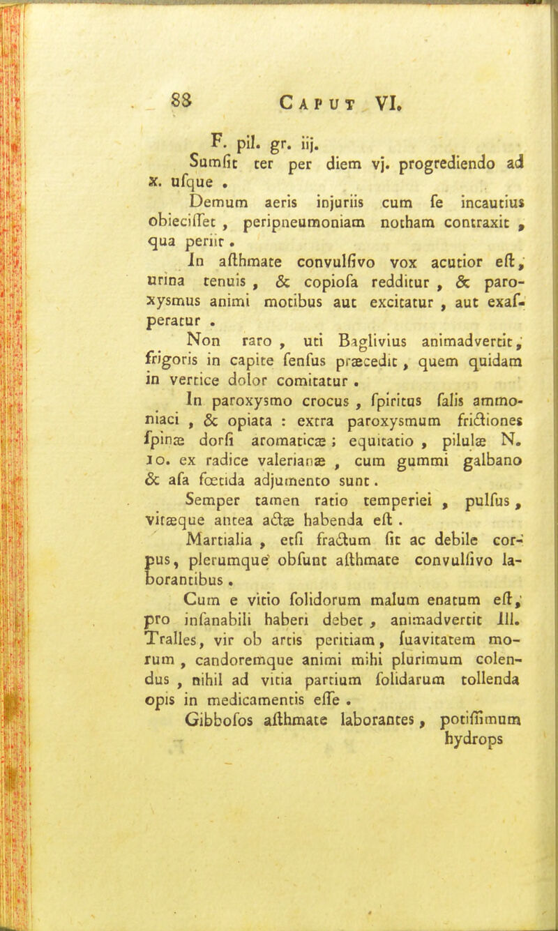 F. pll. gr. iij. Samfic ter per diem vj. progrediendo ad X. ufque . Demum aeris injuriis cum fe incautius obiecifTet , peripneumoniam notham contraxic , qua periir • In afthmate convulfivo vox acutior eft, urina tenuis , & copiofa redditur , & paro- xysmus animi motibus auc excitatur , aut exaf- peratur . Non raro , uti Baglivius animadvertit, frigoris in capite fenfus praecedit, quem quidam in vercice dolor comitatur . In paroxysmo crocus , fpiritus faHs ammo- niaci , & opiata : excra paroxysmum fridiones Ijpinze dorfi aroraaticEe; equitatio , pilulae N, lo. ex radice valeriaiias , cura gummi galbano & afa foetida adjumento sunt. Semper tamen ratio temperiei , pulfus, virseque antea adse habenda efl; . Martialia , etfi fradtum fic ac debile cor- us, pierumque obfunc afthmate convulfivo la- orantibus, Cum e vitio folidorum malum enatum ed; pro infanabili haberi debec , aniraadvertit III. Tralles, vir ob arcis peritiam, fuavitatem mo- rum , candoremque animi mihi plurimum colen- dus , nihil ad vicia parcium folidarum collenda opis in medicamencis elTe . Gibbofos aiihmate laborantes, potifiimum hydrops