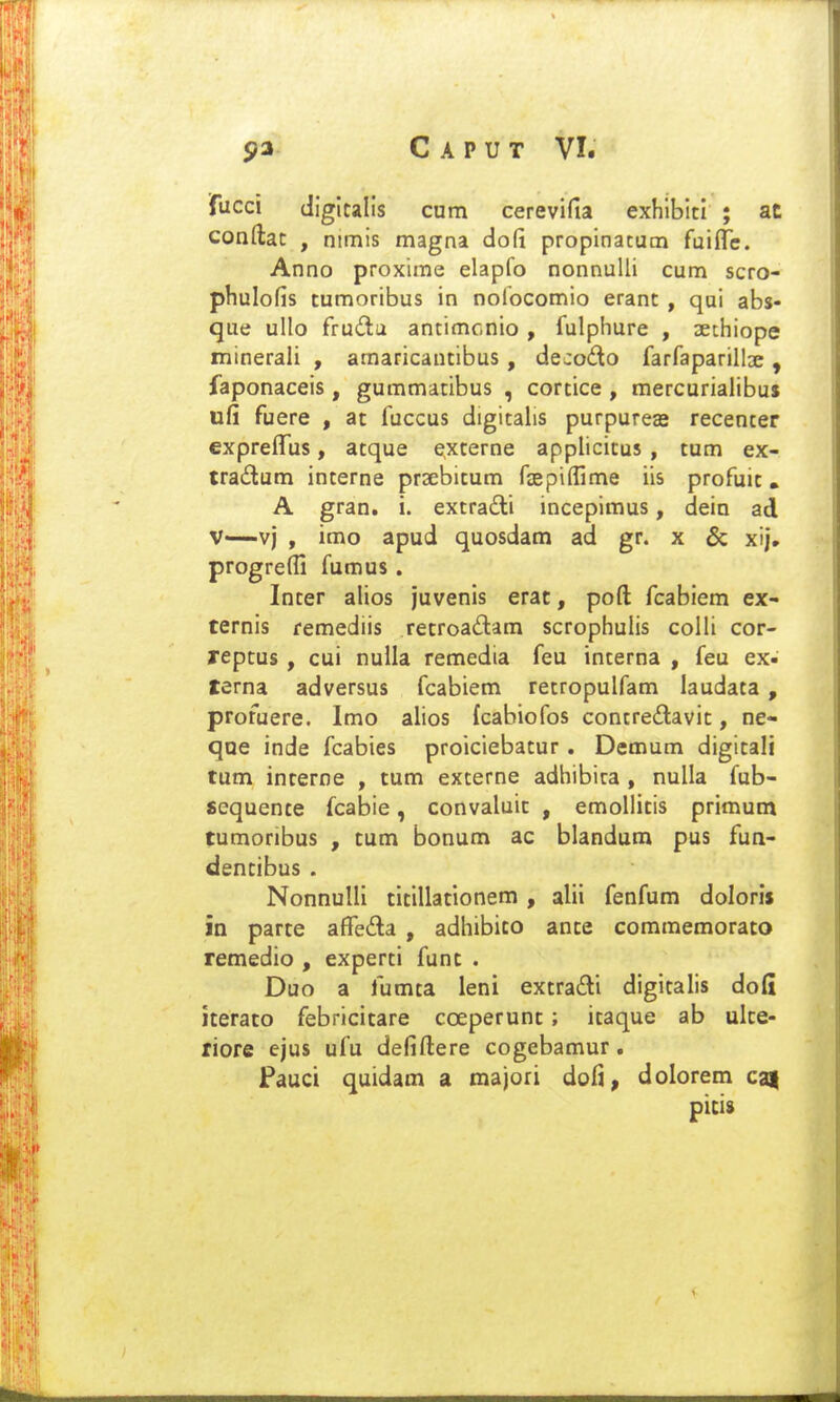 fucci digltalis cum cerevifia exhlblti ; at coadat , nimis magna dofi propinacum fuiffc. Anno proxime elapfo nonnuUi cum scro- phulofis tumoribus in noiocomio erant , qai abs- que ullo fruilu antimcnio , fulphure , aethiope minerali , amaricantibus , decodo farfaparillse , faponaceis, gummatibus , cortice , mercurialibus ufi fuere , at fuccus digitalis purpureas recenter expreffus, atque externe applicitus , tum ex- tradum interne praebitum faepiffime iis profuit, A gran. i. extradi incepimus, dein ad V—vj , imo apud quosdam ad gr. x 6c xij. progrefli fumus. Inter ahos juvenis erac, poft fcabiem ex- ternis remediis retroadam scrophulis colli cor- reptus , cui nulla remedia feu interna , feu ex- terna adversus fcabiem retropulfam laudata, profuere. Imo alios fcabiofos contredavit, ne- qoe inde fcabies proiciebatur. Demum digitali tum interne , tum externe adhibira , nulla fub- sequente fcabie, convaluit , emollitis primum tumoribus , tum bonum ac blandum pus fun- dentibus . NonnuIIi titillationem , alii fenfum doloris in parte afTeda , adhibito ante commemorato remedio , experti funt . Duo a fumta leni extradi digitalis dofi iterato febricitare coeperunt; itaque ab ulte- riore ejus ufu deliftere cogebamur. Fauci quidam a majori dofi, dolorem ca| picis