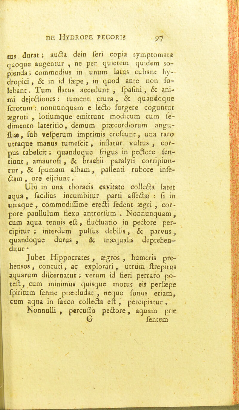 tns durat; auda dein feri copia symptomata quoque augentur , ne per quietem quidem so- pienda; commodius in unum latus cubanc hy- dropici, & in id faepe , in quod ante non fo- lebant. Tum flatus accedunt , fpafmi, & ^ni* mi dejedtiones: tumenc crura, & quandoque fcrocum: nonnunquam e kdo furgere coguntur segroti , lotiumque emittunc modicum cum le- dimento lateritio, demum prDecordiorum angu- fti», fub vefperum imprimis crefcunc, una raro Utraquc manus tumefcic, inflatur vultus , cor- pus tabefcic; quandoque frigus in pcc^ore fen- tiunc, amaurofi , & braehii paralyfi corripiun- tur, & fpumam albam, pallenci rubore infe- 6lam , ore eijciunc. Ubi in una choracis cavitate coIIe£la latet aqua, facilius incumbitur parti affedas : fi in ctraque , commod.'flime ereili fedent segri , cor- pore paullulum flexo antrorfum , Nonnunquam , cum aqua tenuis eft, fluftuatio in pedore per- cipicur ; incerdum pulfus debilis, & parvus, quandoquc durus , & inaequaiis deprehen- ditur • Jubec Hippocrates, ajgros , humeris pre- hensos, concuti, ac explorari, utrum ftrcpitus aquarum difcernatur ; verum id fieri perraro po- teft;, cum minimus quisque motus eis perfsepe fpiritum ferme pr3c;:Iudac , neque fonus eciam, cum aqua in facco colle£la eft , percipiatur • Nonnulli , p«rcuflo pedore, aquam prse G fentem