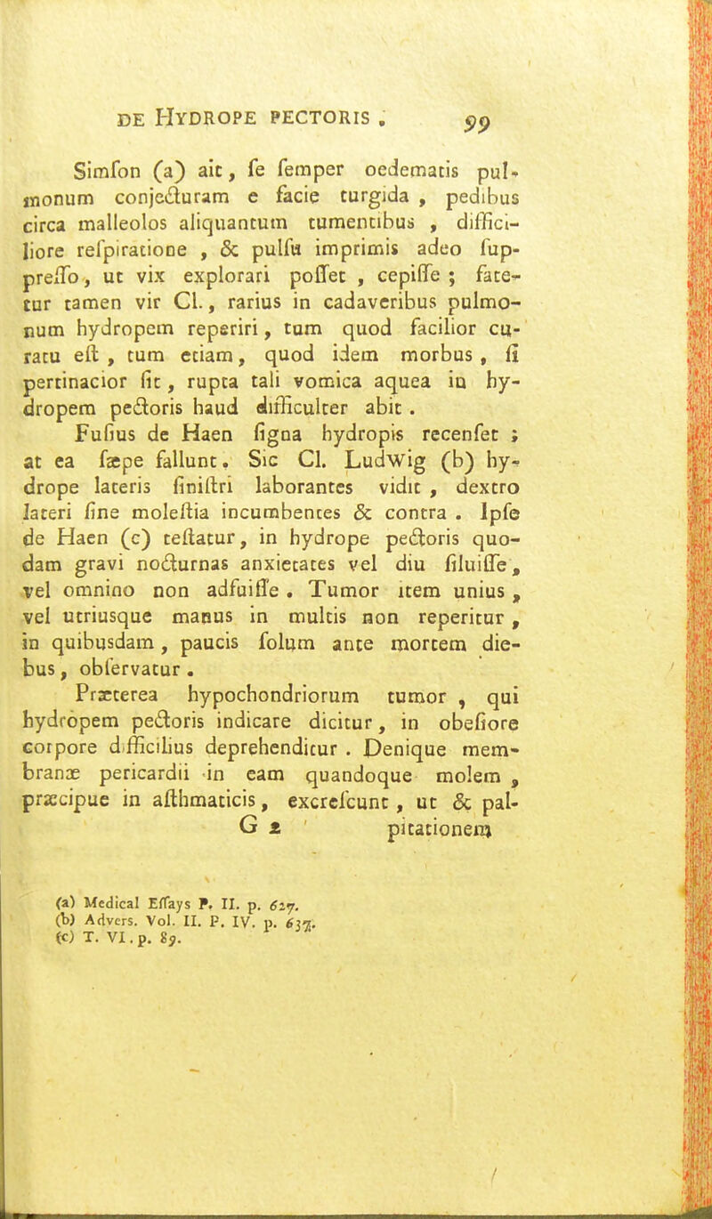 Simfon (a) aic, fe femper oedlematis pul- jnonum conjcduram e facie turgida , pedibus circa malleolos aliquantum tumentibuii , dilTicl- liore relpiratione , & pulfu imprimis adeo fup- preiTo, uc vix explorari poffec , cepilfe ; fate- tur tamen vir Cl., rarius in cadaveribus pulmo- num hydropem reperiri, tam quod facilior cu- ratu eft , tum etiam, quod idem morbus , fi pertinacior fic, rupta tali vomlca aquea iu hy- dropem pedoris haud difficulter abic. Fufjus de Haen figna bydropis recenfec ; at ea faepe fallunc. Sic Cl. Ludwig (b) by- drope lateris finillri laborantes vidit , dextro laceri fine moleftia incumbences & contra . Ipfe de Haen (c) teftacur, in hydrope pedtoris quo- dam gravi nodurnas anxietaces vei diu filuitTe, vel omnino non adfuifle . Tumor item unius , :VeI utriusque maous in muitis non reperitur, in quibusdam, paucis folum ante mortem die- bus, obfervatur • Przterea hypochondriorum tumor , qui hydropem pedoris indicare dicitur, in obefiore Gorpore d fficiiius deprehendicur . Penique raem- branae pericardii in eam quandoque molem , prjccipuc in afthmaticis, cxcrefcunt, ut & pal- G z pitationem (a) Mcdical EfTays P. II. p. 6i<;. (b) Advers. Vol. II. P. IV. p. 63^.