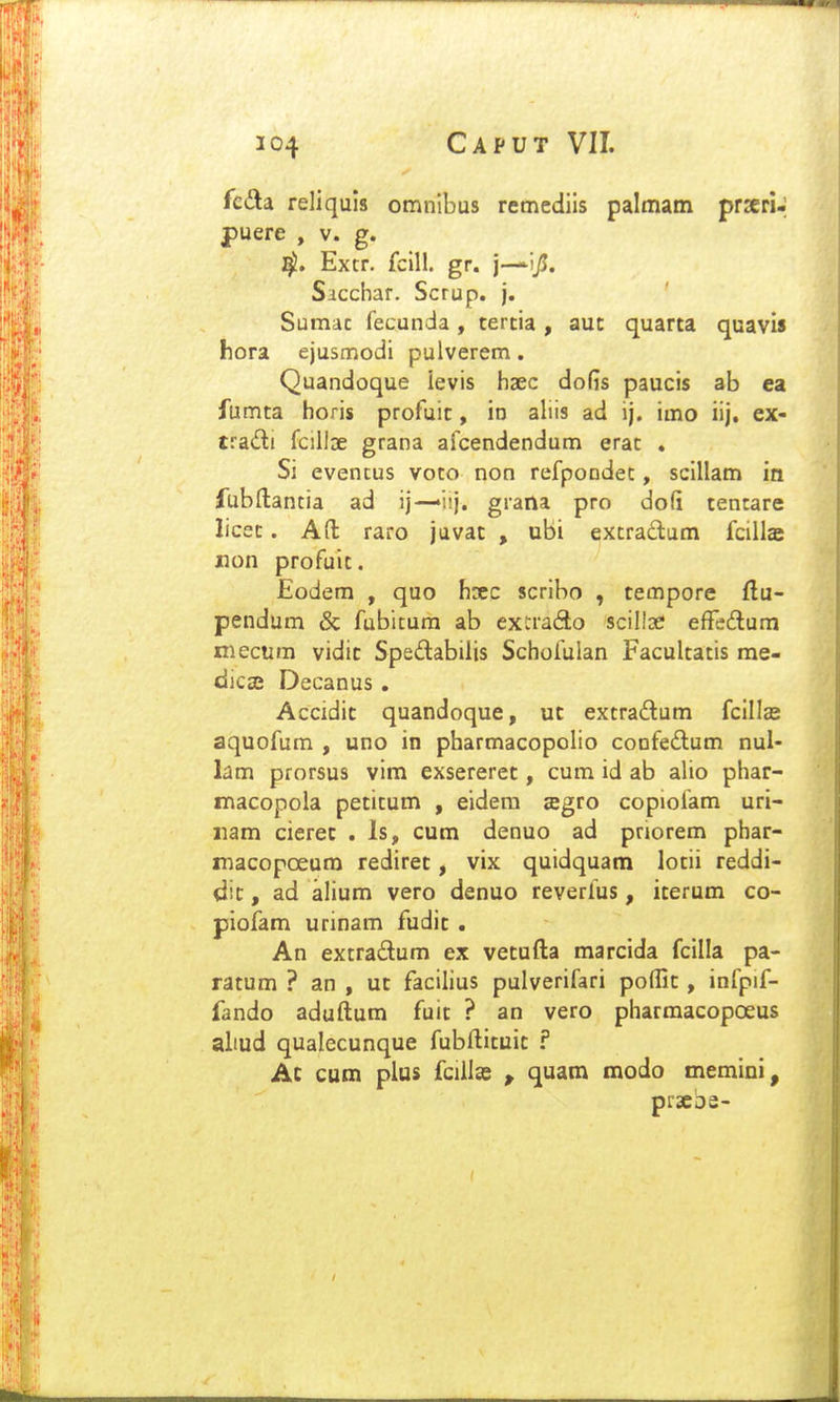 fcda reliquis omnibus remediis palmam prxri-; fuere , v. g. i^. Extr. fcill. gr. j—ijJ. Siccliar. Scrup. j. Sumac fecunda , tercia , aut quarta quavis hora ejustTiodi pulverem. Quandoque ievis haec doGs paucis ab ea fumta horis profuic, io aliis ad ij. imo iij, ex- tradi fcillDe grana afcendendum erac . Si evencus voto non refpoodet, scillam in iubftantia ad ij—'iij. grana pro dofi tencare licec. Aft raro juvat , ubi excradum fcillas jnon profuic. Eodem , quo hsec scribo , tempore flu- pendum & fubicum ab exrrado scilloe efFedlum mecum vidic Spedabilis Schofulan Faculcacis me- dicse Decanus , Accidic quandoque, ut extradum fcillas aquofum , uno in pharmacopclio confedlum nul- lam prorsus vim exsererec, cum id ab alio phar- macopola pecicum , eidera sgro copiofam uri- iiam cierec . Is, cum denuo ad priorem phar- macopoeum redirec, vix quidquam lotii reddi- dit, ad alium vero denuo reverfus, icerum co- piofam urinam fudic . An excradum ex vetufta marcida fcilla pa- ratum ? an , ut facilius pulverifari poflic, infpif- fando aduftum fuic ? an vero pharmacopoeus altud qualecunque fubfticuic ? Ac cum plus fcillas , quam modo memini, prscDe-