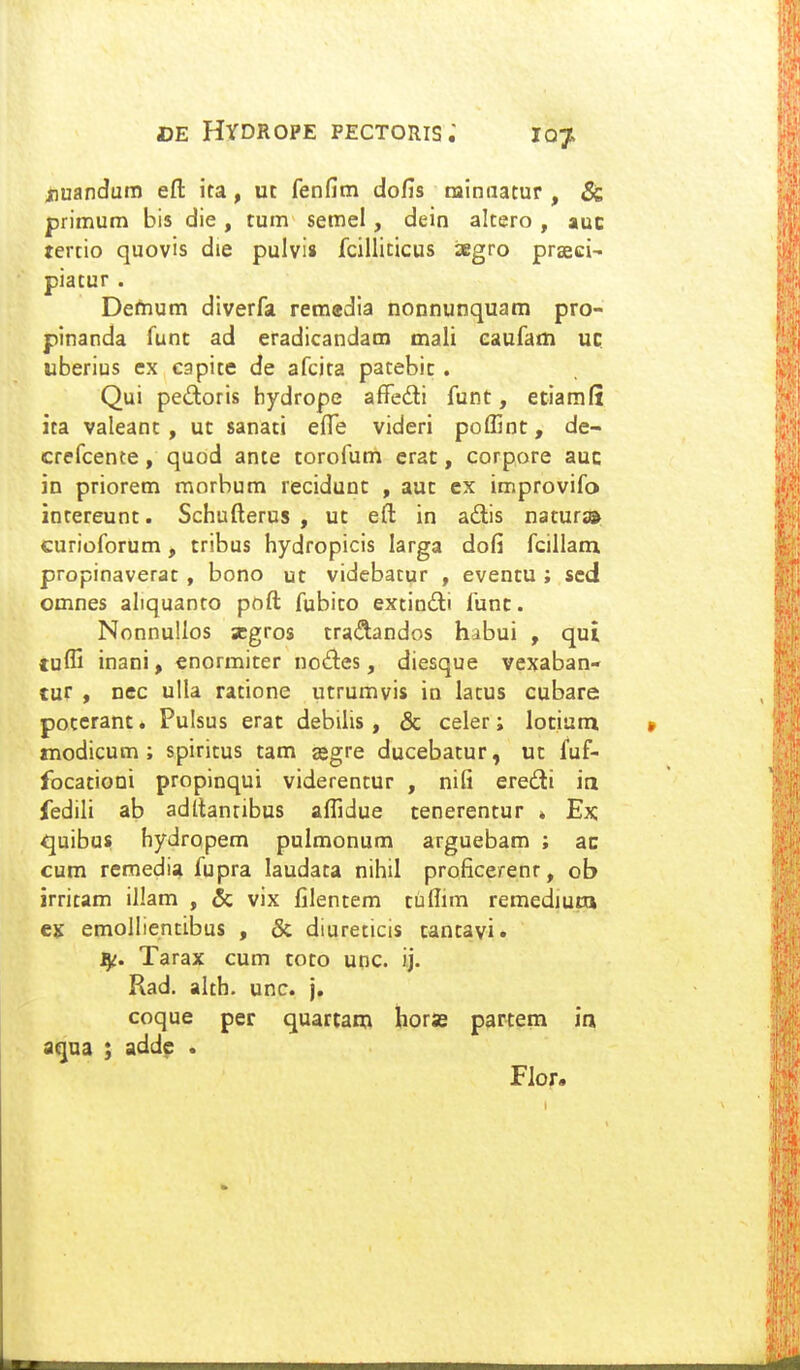 jnuandum efl: ita, ut fenfim dofis rainnatur , & primum bis die , tum semel, dein altero , auc tertio quovis die pulvi» fcilliticus iKgro prseci- piatur . Demum diverfa reraedia nonnunquam pro- pinanda funt ad eradicandam mali caufam uc uberius ex capite de afcita patebic . Qui pedoris hydrope afFedli funt, etiaraff ita valeant , uc sanati effe videri poffint, de- crefcente, quod ante torofum erac, corpore auc in priorem morbum recidunc , auc ex improvifo intereunt. Schufterus , ut eft in adis natur» curioforum, tribus hydropicis larga dofi fcillam propinaverac , bono ut vidcbatur , eventu ; sed omnes altquanto poft fubito extinili func. NonnuIIos scgros tra<3:andos habui , qui tuffi inani, enormiter no6les, diesque vexaban- tur , nec ulla ratione utrumvis in latus cubare poccrant. Pulsus erac debilis, & celer; locium modicum ; spiricus cam asgre ducebatur, ut fuf- focationi propinqui viderentur , nifi eredli ia fedili ab adftanribus affidue cenerentur » Ex. <juibus hydropem pulmonum arguebam ; ac cum remedia fupra laudata nihil proficerenr, ob jrritam illann , & vix filentem tuflim remediura ejj emollientibus , & diureticis cantavi. ^i. Tarax cum toto unc. ij. Rad. alth. unc. j. coque per quartam horse partem in a(^na ; add^ . Flor.