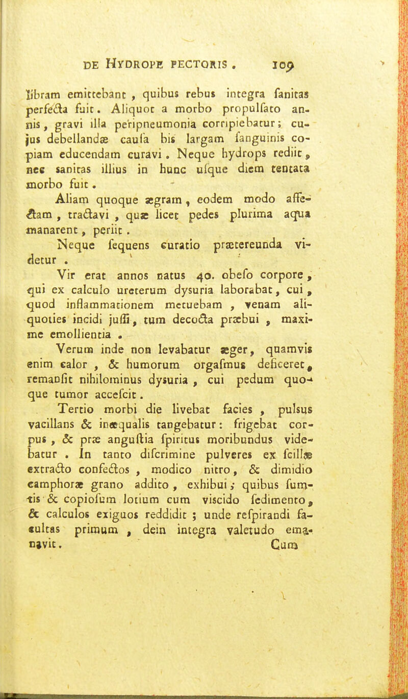 libram emittebanc , quibus rebus integra fanitas perfeda fuit. Aliquot a morbo propulfato an- nis, gravi illa peripneumonia cornpiebatur; cu- }us debellandae caufa bis largam fanguinis co- piam cducendam curavi. Neque hydrops rediic , nee sanitas iliius in huoc ulque diem cencaca morbo fuic. Aliam quoque segram, eodem roodo affe- ^am , tradavi , quas iicec pedcs plurima aqTaa manarent, periit. Neque fequens curacio prjEcereunda vi- decur . Vir erat annos oacus 40. obefo corpore, qui ex calculo ureterum dysuria laborabac, cui , quod inflammacionem mctuebam , Ycnam ali- quoiies iocidi julli, tum decuda przebui , maxi- me emollientia . Verura inde non levabatur aeger, qnamvis enim calor , & humorum orgafmus deficerec, remaofic nihilominus dysuria , cui pedum quo-* que cumor accefcic. Tercio raorbi die Ilvebac facies , pulsus vacillans & in«qualis cangebacur: frigcbac cor- pus , & prse anguftia fpiricus moribundus vide- bacur . In caoco difcrimine pulvcres ex fcillje excrado confedos , modico nicro, & dimidio camphorae grano addico , exhibui; quibus fum- tis & copiofum lotium cum viscido fcdimenco, & calculos exiguos reddidic ; unde rcfpirandi fa- culcas primum , dein integra valetudo ema- njvic. Cuna