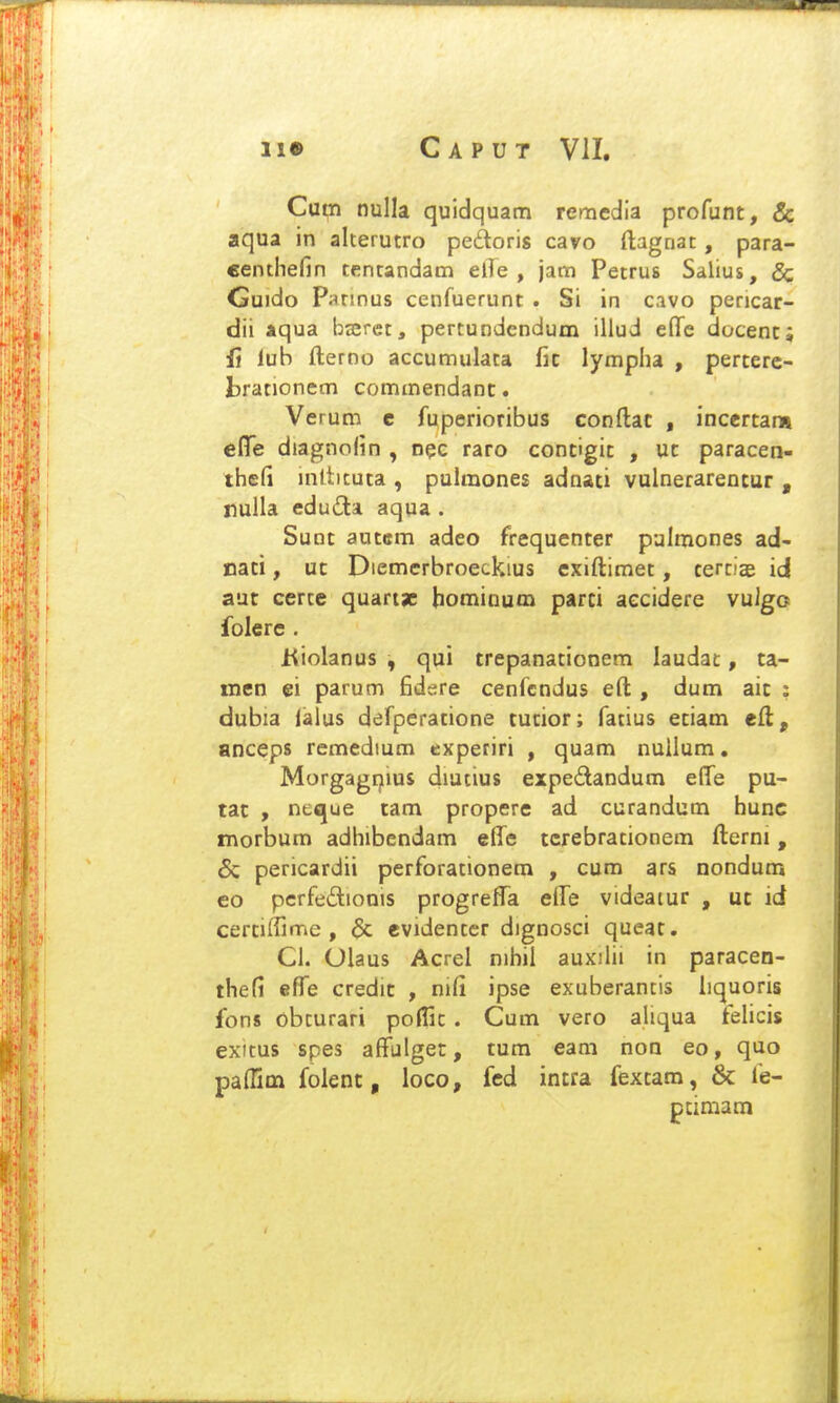 Cum nulla quidquam remedia profunt, 8c aqua in alterutro pedoris cavo ftagnat, para- €enthefin tentandam elTe , jam Petrus Salius, & Guido Parinus cenfuerunt . Si in c.ivo pericar- dii aqua bajret, pertundendum illud eflTe docent; li lub fterno accumulata fic lympha , perterc- brationem commendanc. Verum e fuperioribus conftac , incertan» cflfe diagnolin , n^c raro contigit , uc paracen- thefi inltituta , pulmones adnati vulnerarencur , rulla eduda aqua . Sunt autem adeo frequenter pulmones ad- nati, ut Diemerbroeckius cxiftimet, tertiae id aut cerce quarijc hominum parti aecidere vulgo folerc . Kiolanus , qui trepanationem laudat, ta- men ei parum fidsre cenfcndus eft , dum aic : dubia lalus defperacione tutior; fatius etiam eft, anceps remedium cxperiri , quam nuilum. Morgagrjms diutius expedandum effe pu- tat , neque cam propere ad curandum hunc fnorbum adhibendam effe ccrebracionem fterni, 6c pericardii perforationem , cum ars nondum eo pcrfedionis progreflTa elle videaiur , uc id cerciffime , & cvidentcr dignosci queat. Cl. Olaus Acrel nihil auxilii in paracen- thefi efi^e credic , mCi ipse exuberancis hquoris fons obcurari poHic . Cum vero aliqua fehcis exitus spes afFulget, cum eam non eo, quo paffim folenc, loco, fed incra fexcam, & fe- ptimam