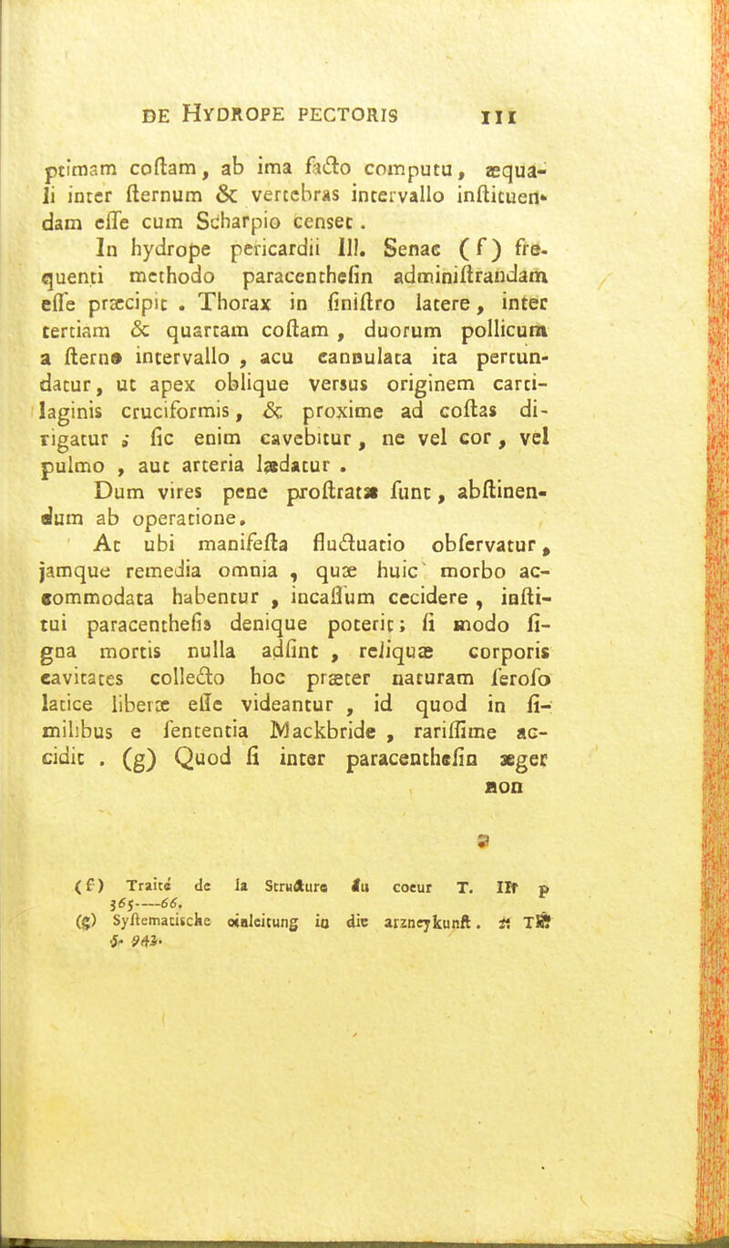 ptimam coftam, ab ima fado computu, aequa- li intcr fternum & verccbras intervallo infticuert* dam cffe cum Scbarpio censec. In hydrope pericardii 11!. Senac (f) fre. quenti mcthodo paraccnthefin adminiftrandain efle prsccipic . Thorax in finiftro latere, inter tertiam & quartara coftam , duorum poUicum a ftern» incervallo , acu canDulata ica pertun- datur, ut apeK oblique versus originem carci- laginis cruciformis, & proxime ad coftas di- rigatur fic enim cavebitur, ne vel cor, vcl pulmo , auc arteria Isedatur . Dum vires penc proftrata func, abftinen- dum ab operacione. Ac ubi manifefta fluduatio obfcrvatur, jamque remedia omnia , quae huic morbo ac- Bommodata habentur , incaflum cccidere , infti- tui paracenthefis denique poteric; fi modo fi- gna mortis nulla adfinc , rciiquae corporis cavitates colledo hoc prseter naturam ferofo latice libeix efle videantur , id quod in fi-: milibus e fententia Mackbride , rariffime ac- cidic . (g) Quod fi incer paracenthefin segec Hon 9 (f) Traite de ia Strufturo lu coeur T. Iff p -6(5. (g) Syftemaciscke «lUcitung io dic arzneykunft. f. TJff