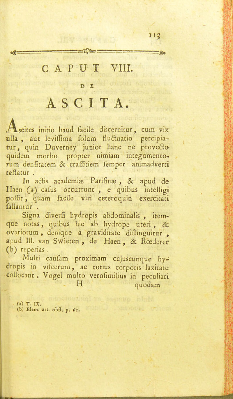 115 C A P U T VIII. D E A S C I T A. .Ascites initio haud facile discernitur, cum vix uUa , aut leviffima folum fludluatio percipia- tur, quin Duverney junior hanc ne provedo quidem morbo propcer nimiam integumento- rum denfitatem Sc craffitiem femper animadverti teftacur . Jn adis acaderaiae Parifince , & apud de Haen (^a) cafus occurrunt , e quibus intelligi poHlt, quam facile viri ceteroquin exercitati fallancur . Signa diverfi hydropis abdominalls , item- que notas, quibus hic ab hydrope uteri , & ovariorum , denique a gravidicate diftinguitur , apud 111. van Swieten , de Haen, & Koederer (b) rcperias. Multi caufam proximam cujuscunque hy- dropis in vifcerum, ac totius corporis laxirace collocant. Vogel mulco verofimilius in peculiari H quodam (a) T. IX. (b) Elem. art. obft. p. 6i.