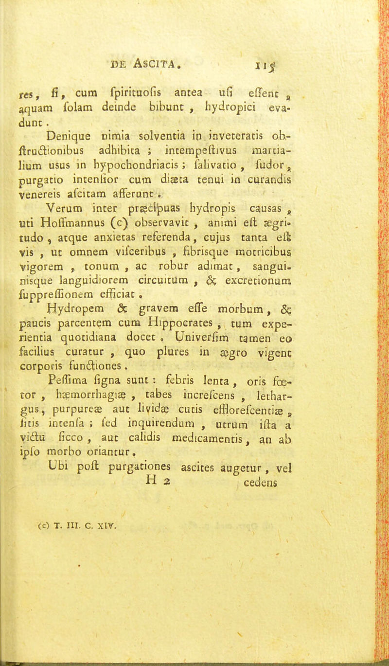 reSf fi, cum fpiritaofis antea ufi effenc , nqudta folatn deinde bibunt , hydropici eva- dunc . Denique nimia solventia io inveteratis ob- ftruilionibus adhibica ; incempeftivus marcia- lium usus in bypochondriacis; falivatio , fudor, purgatio inteniior cum diseca tenui in curandis venereis afcitam afferanc . Verum incer prs?ci^uas hydropis causas , uti Hoffmannus (c) observavic , animi eft segri- tudo , atque anxietas referenda, cujus tanta elt vis , uc omnem vifceribus , fibrisque motricibus vigorem , tonum , ac robur adimat, sangui- xiisque languidiorem circuitUm , & excrecionumi fuppreffionem efficiat, Hydropcm & gravem effe morbum, 8q paucis parcentem cum Hippocrates , tum expe- rientia quotidiana docet , Univerfim tamen eo facilius curatur , quo plures in ccgro vigenc corporis fundiones. Peffima figna sunt : febris lenta , oris foe- lor , hspmorrhagiae , tabes increfcens , lechar- gus, purpureas aut lividee cutis efBorefcentise » litis incenfa ; ied inquirendum , ucrum ifta a yidu ficco , auc calidis medicamentis, an ab ipfo raorbo oriantur, Ubi poft purgaciones ascites augetur, vel H 2 cedens